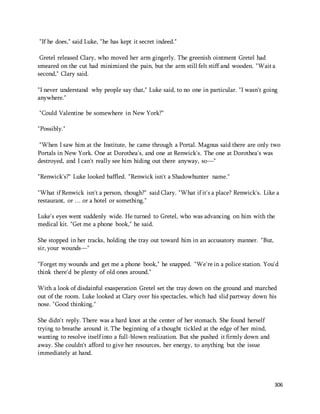 306 
"If he does," said Luke, "he has kept it secret indeed." 
Gretel released Clary, who moved her arm gingerly. The greenish ointment Gretel had 
smeared on the cut had minimized the pain, but the arm still felt stiff and wooden. "Wait a 
second," Clary said. 
"I never understand why people say that," Luke said, to no one in particular. "I wasn't going 
anywhere." 
"Could Valentine be somewhere in New York?" 
"Possibly." 
"When I saw him at the Institute, he came through a Portal. Magnus said there are only two 
Portals in New York. One at Dorothea's, and one at Renwick's. The one at Dorothea's was 
destroyed, and I can't really see him hiding out there anyway, so—" 
"Renwick's?" Luke looked baffled. "Renwick isn't a Shadowhunter name." 
"What if Renwick isn't a person, though?" said Clary. "What if it's a place? Renwick's. Like a 
restaurant, or … or a hotel or something." 
Luke's eyes went suddenly wide. He turned to Gretel, who was advancing on him with the 
medical kit. "Get me a phone book," he said. 
She stopped in her tracks, holding the tray out toward him in an accusatory manner. "But, 
sir, your wounds—" 
"Forget my wounds and get me a phone book," he snapped. "We're in a police station. You'd 
think there'd be plenty of old ones around." 
With a look of disdainful exasperation Gretel set the tray down on the ground and marched 
out of the room. Luke looked at Clary over his spectacles, which had slid partway down his 
nose. "Good thinking." 
She didn't reply. There was a hard knot at the center of her stomach. She found herself 
trying to breathe around it. The beginning of a thought tickled at the edge of her mind, 
wanting to resolve itself into a full-blown realization. But she pushed it firmly down and 
away. She couldn't afford to give her resources, her energy, to anything but the issue 
immediately at hand. 
 