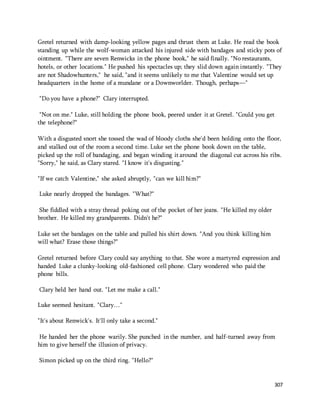 Gretel returned with damp-looking yellow pages and thrust them at Luke. He read the book 
standing up while the wolf-woman attacked his injured side with bandages and sticky pots of 
ointment. "There are seven Renwicks in the phone book," he said finally. "No restaurants, 
hotels, or other locations." He pushed his spectacles up; they slid down again instantly. "They 
are not Shadowhunters," he said, "and it seems unlikely to me that Valentine would set up 
headquarters in the home of a mundane or a Downworlder. Though, perhaps—" 
307 
"Do you have a phone?" Clary interrupted. 
"Not on me." Luke, still holding the phone book, peered under it at Gretel. "Could you get 
the telephone?" 
With a disgusted snort she tossed the wad of bloody cloths she'd been holding onto the floor, 
and stalked out of the room a second time. Luke set the phone book down on the table, 
picked up the roll of bandaging, and began winding it around the diagonal cut across his ribs. 
"Sorry," he said, as Clary stared. "I know it's disgusting." 
"If we catch Valentine," she asked abruptly, "can we kill him?" 
Luke nearly dropped the bandages. "What?" 
She fiddled with a stray thread poking out of the pocket of her jeans. "He killed my older 
brother. He killed my grandparents. Didn't he?" 
Luke set the bandages on the table and pulled his shirt down. "And you think killing him 
will what? Erase those things?" 
Gretel returned before Clary could say anything to that. She wore a martyred expression and 
handed Luke a clunky-looking old-fashioned cell phone. Clary wondered who paid the 
phone bills. 
Clary held her hand out. "Let me make a call." 
Luke seemed hesitant. "Clary…" 
"It's about Renwick's. It'll only take a second." 
He handed her the phone warily. She punched in the number, and half-turned away from 
him to give herself the illusion of privacy. 
Simon picked up on the third ring. "Hello?" 
 