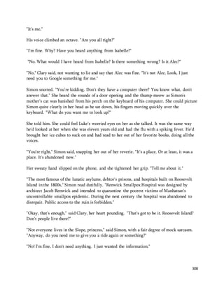 308 
"It's me." 
His voice climbed an octave. "Are you all right?" 
"I'm fine. Why? Have you heard anything from Isabelle?" 
"No. What would I have heard from Isabelle? Is there something wrong? Is it Alec?" 
"No," Clary said, not wanting to lie and say that Alec was fine. "It's not Alec. Look, I just 
need you to Google something for me." 
Simon snorted. "You're kidding. Don't they have a computer there? You know what, don't 
answer that." She heard the sounds of a door opening and the thump-meow as Simon's 
mother's cat was banished from his perch on the keyboard of his computer. She could picture 
Simon quite clearly in her head as he sat down, his fingers moving quickly over the 
keyboard. "What do you want me to look up?" 
She told him. She could feel Luke's worried eyes on her as she talked. It was the same way 
he'd looked at her when she was eleven years old and had the flu with a spiking fever. He'd 
brought her ice cubes to suck on and had read to her out of her favorite books, doing all the 
voices. 
"You're right," Simon said, snapping her out of her reverie. "It's a place. Or at least, it was a 
place. It's abandoned now." 
Her sweaty hand slipped on the phone, and she tightened her grip. "Tell me about it." 
"The most famous of the lunatic asylums, debtor's prisons, and hospitals built on Roosevelt 
Island in the 1800s," Simon read dutifully. "Renwick Smallpox Hospital was designed by 
architect Jacob Renwick and intended to quarantine the poorest victims of Manhattan's 
uncontrollable smallpox epidemic. During the next century the hospital was abandoned to 
disrepair. Public access to the ruin is forbidden." 
"Okay, that's enough," said Clary, her heart pounding. "That's got to be it. Roosevelt Island? 
Don't people live there?" 
"Not everyone lives in the Slope, princess," said Simon, with a fair degree of mock sarcasm. 
"Anyway, do you need me to give you a ride again or something?" 
"No! I'm fine, I don't need anything. I just wanted the information." 
 