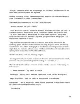 "All right." He sounded a little hurt, Clary thought, but told herself it didn't matter. He was 
safe at home, and that was what was important. 
She hung up, turning to Luke. "There's an abandoned hospital at the south end of Roosevelt 
Island called Renwick's. I think Valentine's there." 
309 
Luke shoved his glasses up again. "Blackwell's Island. Of course." 
"What do you mean, Blackwell's? I said—" 
He cut her off with a gesture. "That's what Roosevelt Island used to be called. Blackwell's. It 
was owned by an old Shadowhunter family. I should have guessed." He turned to Gretel. 
"Get Alaric. We're going to need everyone back here as soon as possible." His lips were 
curled into a half smile that reminded Clary of the cold grin Jace wore during fights. "Tell 
them to ready themselves for battle." 
They made their way up to the street via a circuitous maze of cells and corridors that 
eventually opened out into what had once been the lobby of a police station. The building 
was abandoned now, and the slanting light of late afternoon cast strange shadows over the 
empty desks, the padlocked cabinets pocked with black termite holes, the cracked floor tiles 
spelling out the motto of the NYPD: Fidelis ad Mortem. 
"Faithful unto death," said Luke, following her gaze. 
"Let me guess," said Clary. "On the inside it's an abandoned police station; from the outside, 
mundanes only see a condemned apartment building, or a vacant lot, or…" 
"Actually it looks like a Chinese restaurant from the outside," Luke said. "Takeout only, no 
table service." 
"A Chinese restaurant?" Clary echoed in disbelief. 
He shrugged. "Well, we are in Chinatown. This was the Second Precinct building once." 
"People must think it's weird that there's no phone number to call for orders." 
Luke grinned. "There is. We just don't answer it much. Sometimes, if they're bored, some of 
the cubs will deliver someone some mu shu pork." 
"You're kidding." 
 