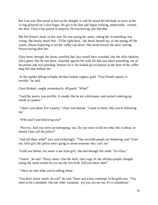 31 
But I see you. She stared at Jace as she thought it, and he raised his left hand to wave at her. 
A ring glittered on a slim finger. He got to his feet and began walking, unhurriedly, toward 
the door. Clary's lips parted in surprise. He was leaving, just like that. 
She felt Simon's hand on her arm. He was saying her name, asking her if something was 
wrong. She barely heard him. "I'll be right back," she heard herself say, as she sprang off the 
couch, almost forgetting to set her coffee cup down. She raced toward the door, leaving 
Simon staring after her. 
Clary burst through the doors, terrified that Jace would have vanished into the alley shadows 
like a ghost. But he was there, slouched against the wall. He had just taken something out of 
his pocket and was punching buttons on it. He looked up in surprise as the door of the coffee 
shop fell shut behind her. 
In the rapidly falling twilight, his hair looked coppery gold. "Your friend's poetry is 
terrible," he said. 
Clary blinked, caught momentarily off guard. "What?" 
"I said his poetry was terrible. It sounds like he ate a dictionary and started vomiting up 
words at random." 
"I don't care about Eric's poetry." Clary was furious. "I want to know why you're following 
me." 
"Who said I was following you?" 
"Nice try. And you were eavesdropping, too. Do you want to tell me what this is about, or 
should I just call the police?" 
"And tell them what?" Jace said witheringly. "That invisible people are bothering you? Trust 
me, little girl, the police aren't going to arrest someone they can't see." 
"I told you before, my name is not little girl," she said through her teeth. "It's Clary." 
"I know," he said. "Pretty name. Like the herb, clary sage. In the old days people thought 
eating the seeds would let you see the Fair Folk. Did you know that?" 
"I have no idea what you're talking about." 
"You don't know much, do you?" he said. There was a lazy contempt in his gold eyes. "You 
seem to be a mundane like any other mundane, yet you can see me. It's a conundrum." 
 