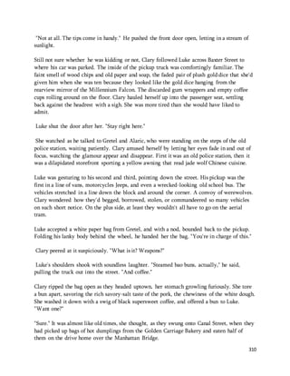 310 
"Not at all. The tips come in handy." He pushed the front door open, letting in a stream of 
sunlight. 
Still not sure whether he was kidding or not, Clary followed Luke across Baxter Street to 
where his car was parked. The inside of the pickup truck was comfortingly familiar. The 
faint smell of wood chips and old paper and soap, the faded pair of plush gold dice that she'd 
given him when she was ten because they looked like the gold dice hanging from the 
rearview mirror of the Millennium Falcon. The discarded gum wrappers and empty coffee 
cups rolling around on the floor. Clary hauled herself up into the passenger seat, settling 
back against the headrest with a sigh. She was more tired than she would have liked to 
admit. 
Luke shut the door after her. "Stay right here." 
She watched as he talked to Gretel and Alaric, who were standing on the steps of the old 
police station, waiting patiently. Clary amused herself by letting her eyes fade in and out of 
focus, watching the glamour appear and disappear. First it was an old police station, then it 
was a dilapidated storefront sporting a yellow awning that read jade wolf Chinese cuisine. 
Luke was gesturing to his second and third, pointing down the street. His pickup was the 
first in a line of vans, motorcycles Jeeps, and even a wrecked-looking old school bus. The 
vehicles stretched in a line down the block and around the corner. A convoy of werewolves. 
Clary wondered how they'd begged, borrowed, stolen, or commandeered so many vehicles 
on such short notice. On the plus side, at least they wouldn't all have to go on the aerial 
tram. 
Luke accepted a white paper bag from Gretel, and with a nod, bounded back to the pickup. 
Folding his lanky body behind the wheel, he handed her the bag. "You're in charge of this." 
Clary peered at it suspiciously. "What is it? Weapons?" 
Luke's shoulders shook with soundless laughter. "Steamed bao buns, actually," he said, 
pulling the truck out into the street. "And coffee." 
Clary ripped the bag open as they headed uptown, her stomach growling furiously. She tore 
a bun apart, savoring the rich savory-salt taste of the pork, the chewiness of the white dough. 
She washed it down with a swig of black supersweet coffee, and offered a bun to Luke. 
"Want one?" 
"Sure." It was almost like old times, she thought, as they swung onto Canal Street, when they 
had picked up bags of hot dumplings from the Golden Carriage Bakery and eaten half of 
them on the drive home over the Manhattan Bridge. 
 