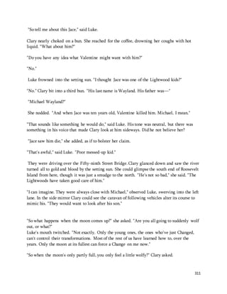 311 
"So tell me about this Jace," said Luke. 
Clary nearly choked on a bun. She reached for the coffee, drowning her coughs with hot 
liquid. "What about him?" 
"Do you have any idea what Valentine might want with him?" 
"No." 
Luke frowned into the setting sun. "I thought Jace was one of the Lightwood kids?" 
"No." Clary bit into a third bun. "His last name is Wayland. His father was—" 
"Michael Wayland?" 
She nodded. "And when Jace was ten years old, Valentine killed him. Michael, I mean." 
"That sounds like something he would do," said Luke. His tone was neutral, but there was 
something in his voice that made Clary look at him sideways. Did he not believe her? 
"Jace saw him die," she added, as if to bolster her claim. 
"That's awful," said Luke. "Poor messed-up kid." 
They were driving over the Fifty-ninth Street Bridge. Clary glanced down and saw the river 
turned all to gold and blood by the setting sun. She could glimpse the south end of Roosevelt 
Island from here, though it was just a smudge to the north. "He's not so bad," she said. "The 
Lightwoods have taken good care of him." 
"I can imagine. They were always close with Michael," observed Luke, swerving into the left 
lane. In the side mirror Clary could see the caravan of following vehicles alter its course to 
mimic his. "They would want to look after his son." 
"So what happens when the moon comes up?" she asked. "Are you all going to suddenly wolf 
out, or what?" 
Luke's mouth twitched. "Not exactly. Only the young ones, the ones who've just Changed, 
can't control their transformations. Most of the rest of us have learned how to, over the 
years. Only the moon at its fullest can force a Change on me now." 
"So when the moon's only partly full, you only feel a little wolfy?" Clary asked. 
 