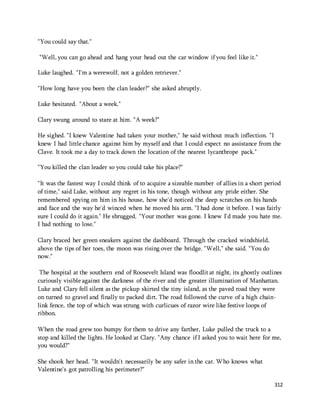 312 
"You could say that." 
"Well, you can go ahead and hang your head out the car window if you feel like it." 
Luke laughed. "I'm a werewolf, not a golden retriever." 
"How long have you been the clan leader?" she asked abruptly. 
Luke hesitated. "About a week." 
Clary swung around to stare at him. "A week?" 
He sighed. "I knew Valentine had taken your mother," he said without much inflection. "I 
knew I had little chance against him by myself and that I could expect no assistance from the 
Clave. It took me a day to track down the location of the nearest lycanthrope pack." 
"You killed the clan leader so you could take his place?" 
"It was the fastest way I could think of to acquire a sizeable number of allies in a short period 
of time," said Luke, without any regret in his tone, though without any pride either. She 
remembered spying on him in his house, how she'd noticed the deep scratches on his hands 
and face and the way he'd winced when he moved his arm. "I had done it before. I was fairly 
sure I could do it again." He shrugged. "Your mother was gone. I knew I'd made you hate me. 
I had nothing to lose." 
Clary braced her green sneakers against the dashboard. Through the cracked windshield, 
above the tips of her toes, the moon was rising over the bridge. "Well," she said. "You do 
now." 
The hospital at the southern end of Roosevelt Island was floodlit at night, its ghostly outlines 
curiously visible against the darkness of the river and the greater illumination of Manhattan. 
Luke and Clary fell silent as the pickup skirted the tiny island, as the paved road they were 
on turned to gravel and finally to packed dirt. The road followed the curve of a high chain-link 
fence, the top of which was strung with curlicues of razor wire like festive loops of 
ribbon. 
When the road grew too bumpy for them to drive any farther, Luke pulled the truck to a 
stop and killed the lights. He looked at Clary. "Any chance if I asked you to wait here for me, 
you would?" 
She shook her head. "It wouldn't necessarily be any safer in the car. Who knows what 
Valentine's got patrolling his perimeter?" 
 