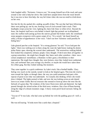 Luke laughed softly. "Perimeter. Listen to you." He swung himself out of the truck and came 
around to her side to help her down. She could have jumped down from the truck herself, 
but it was nice to have him help, the way he'd done when she was too small to climb down 
on her own. 
Her feet hit the dry-packed dirt, sending up puffs of dust. The cars that had been following 
them were pulling up, one by one, forming a sort of circle around Luke's truck. Their 
headlights swept across her view, lighting the chain-link fence to white-silver. Beyond the 
fence, the hospital itself was a ruin bathed in harsh light that pointed out its dilapidated 
state: the roofless walls jutting up from the uneven ground like broken teeth, the crenellated 
stone parapets overgrown with a green carpet of ivy. "It's a wreck," she heard herself say 
softly, a flicker of apprehension in her voice. "I don't see how Valentine could possibly be 
hiding here." 
Luke glanced past her at the hospital. "It's a strong glamour," he said. "Try to look past the 
lights." Alaric was walking over to them along the road, the light breeze making his denim 
jacket flutter open, showing the scarred chest underneath. The werewolves walking behind 
him looked like completely ordinary people, Clary thought. If she'd seen them all together in 
a group somewhere, she might have thought they knew each other somehow—there was a 
certain nonphysical resemblance, a bluntness to their gazes, a forcefulness to their 
expressions. She might have thought they were farmers, since they looked more sunburned, 
lean, and rawboned than your average city-dweller, or maybe she would have taken them 
for a biker gang. But they looked nothing like monsters. 
They came together in a quick conference by Luke's truck, like a football huddle. Clary, 
feeling very much on the outside, turned to look at the hospital again. This time she tried to 
stare around the lights, or through them, the way you could sometimes look past a thin 
topcoat of paint to see what was underneath. As it usually did, thinking of how she would 
draw it helped. The lights seemed to fade, and now she was looking across an oak-dusted 
lawn to an ornate Gothic Revival structure that seemed to loom up above the trees like the 
bulwark of a great ship. The windows of the lower floors were dark and shuttered, but light 
poured through the mitred arches of the third-story windows, like a line of flame burning 
along the ridge of a distant mountain range. A heavy stone porch faced outward, hiding the 
front door. 
"You see it?" It was Luke, who had come up behind her with the padding grace of—well, a 
wolf. 
313 
She was still staring. "It looks more like a castle than a hospital." 
 