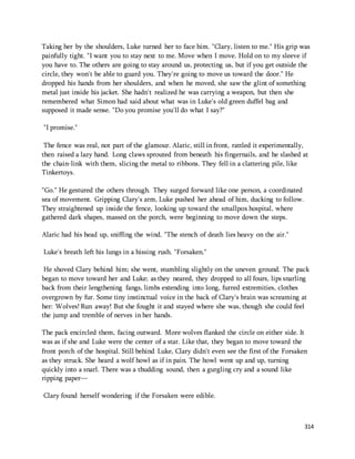 Taking her by the shoulders, Luke turned her to face him. "Clary, listen to me." His grip was 
painfully tight. "I want you to stay next to me. Move when I move. Hold on to my sleeve if 
you have to. The others are going to stay around us, protecting us, but if you get outside the 
circle, they won't be able to guard you. They're going to move us toward the door." He 
dropped his hands from her shoulders, and when he moved, she saw the glint of something 
metal just inside his jacket. She hadn't realized he was carrying a weapon, but then she 
remembered what Simon had said about what was in Luke's old green duffel bag and 
supposed it made sense. "Do you promise you'll do what I say?" 
314 
"I promise." 
The fence was real, not part of the glamour. Alaric, still in front, rattled it experimentally, 
then raised a lazy hand. Long claws sprouted from beneath his fingernails, and he slashed at 
the chain-link with them, slicing the metal to ribbons. They fell in a clattering pile, like 
Tinkertoys. 
"Go." He gestured the others through. They surged forward like one person, a coordinated 
sea of movement. Gripping Clary's arm, Luke pushed her ahead of him, ducking to follow. 
They straightened up inside the fence, looking up toward the smallpox hospital, where 
gathered dark shapes, massed on the porch, were beginning to move down the steps. 
Alaric had his head up, sniffing the wind. "The stench of death lies heavy on the air." 
Luke's breath left his lungs in a hissing rush. "Forsaken." 
He shoved Clary behind him; she went, stumbling slightly on the uneven ground. The pack 
began to move toward her and Luke; as they neared, they dropped to all fours, lips snarling 
back from their lengthening fangs, limbs extending into long, furred extremities, clothes 
overgrown by fur. Some tiny instinctual voice in the back of Clary's brain was screaming at 
her: Wolves! Run away! But she fought it and stayed where she was, though she could feel 
the jump and tremble of nerves in her hands. 
The pack encircled them, facing outward. More wolves flanked the circle on either side. It 
was as if she and Luke were the center of a star. Like that, they began to move toward the 
front porch of the hospital. Still behind Luke, Clary didn't even see the first of the Forsaken 
as they struck. She heard a wolf howl as if in pain. The howl went up and up, turning 
quickly into a snarl. There was a thudding sound, then a gurgling cry and a sound like 
ripping paper— 
Clary found herself wondering if the Forsaken were edible. 
 