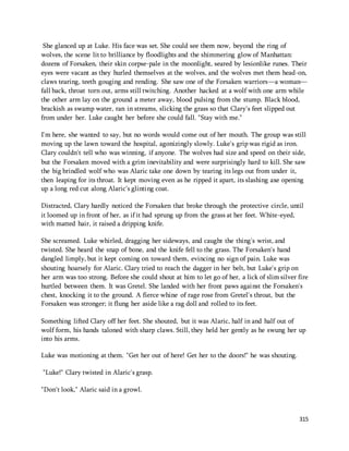 She glanced up at Luke. His face was set. She could see them now, beyond the ring of 
wolves, the scene lit to brilliance by floodlights and the shimmering glow of Manhattan: 
dozens of Forsaken, their skin corpse-pale in the moonlight, seared by lesionlike runes. Their 
eyes were vacant as they hurled themselves at the wolves, and the wolves met them head-on, 
claws tearing, teeth gouging and rending. She saw one of the Forsaken warriors—a woman— 
fall back, throat torn out, arms still twitching. Another hacked at a wolf with one arm while 
the other arm lay on the ground a meter away, blood pulsing from the stump. Black blood, 
brackish as swamp water, ran in streams, slicking the grass so that Clary's feet slipped out 
from under her. Luke caught her before she could fall. "Stay with me." 
I'm here, she wanted to say, but no words would come out of her mouth. The group was still 
moving up the lawn toward the hospital, agonizingly slowly. Luke's grip was rigid as iron. 
Clary couldn't tell who was winning, if anyone. The wolves had size and speed on their side, 
but the Forsaken moved with a grim inevitability and were surprisingly hard to kill. She saw 
the big brindled wolf who was Alaric take one down by tearing its legs out from under it, 
then leaping for its throat. It kept moving even as he ripped it apart, its slashing axe opening 
up a long red cut along Alaric's glinting coat. 
Distracted, Clary hardly noticed the Forsaken that broke through the protective circle, until 
it loomed up in front of her, as if it had sprung up from the grass at her feet. White-eyed, 
with matted hair, it raised a dripping knife. 
She screamed. Luke whirled, dragging her sideways, and caught the thing's wrist, and 
twisted. She heard the snap of bone, and the knife fell to the grass. The Forsaken's hand 
dangled limply, but it kept coming on toward them, evincing no sign of pain. Luke was 
shouting hoarsely for Alaric. Clary tried to reach the dagger in her belt, but Luke's grip on 
her arm was too strong. Before she could shout at him to let go of her, a lick of slim silver fire 
hurtled between them. It was Gretel. She landed with her front paws against the Forsaken's 
chest, knocking it to the ground. A fierce whine of rage rose from Gretel's throat, but the 
Forsaken was stronger; it flung her aside like a rag doll and rolled to its feet. 
Something lifted Clary off her feet. She shouted, but it was Alaric, half in and half out of 
wolf form, his hands taloned with sharp claws. Still, they held her gently as he swung her up 
into his arms. 
315 
Luke was motioning at them. "Get her out of here! Get her to the doors!" he was shouting. 
"Luke!" Clary twisted in Alaric's grasp. 
"Don't look," Alaric said in a growl. 
 