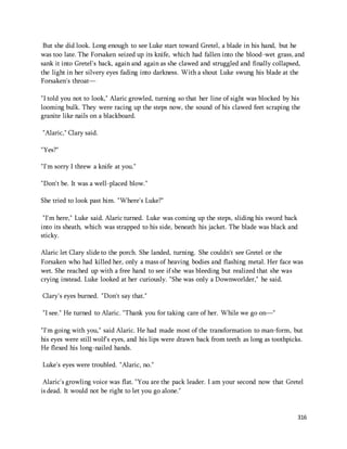 But she did look. Long enough to see Luke start toward Gretel, a blade in his hand, but he 
was too late. The Forsaken seized up its knife, which had fallen into the blood-wet grass, and 
sank it into Gretel's back, again and again as she clawed and struggled and finally collapsed, 
the light in her silvery eyes fading into darkness. With a shout Luke swung his blade at the 
Forsaken's throat— 
"I told you not to look," Alaric growled, turning so that her line of sight was blocked by his 
looming bulk. They were racing up the steps now, the sound of his clawed feet scraping the 
granite like nails on a blackboard. 
316 
"Alaric," Clary said. 
"Yes?" 
"I'm sorry I threw a knife at you." 
"Don't be. It was a well-placed blow." 
She tried to look past him. "Where's Luke?" 
"I'm here," Luke said. Alaric turned. Luke was coming up the steps, sliding his sword back 
into its sheath, which was strapped to his side, beneath his jacket. The blade was black and 
sticky. 
Alaric let Clary slide to the porch. She landed, turning. She couldn't see Gretel or the 
Forsaken who had killed her, only a mass of heaving bodies and flashing metal. Her face was 
wet. She reached up with a free hand to see if she was bleeding but realized that she was 
crying instead. Luke looked at her curiously. "She was only a Downworlder," he said. 
Clary's eyes burned. "Don't say that." 
"I see." He turned to Alaric. "Thank you for taking care of her. While we go on—" 
"I'm going with you," said Alaric. He had made most of the transformation to man-form, but 
his eyes were still wolf's eyes, and his lips were drawn back from teeth as long as toothpicks. 
He flexed his long-nailed hands. 
Luke's eyes were troubled. "Alaric, no." 
Alaric's growling voice was flat. "You are the pack leader. I am your second now that Gretel 
is dead. It would not be right to let you go alone." 
 