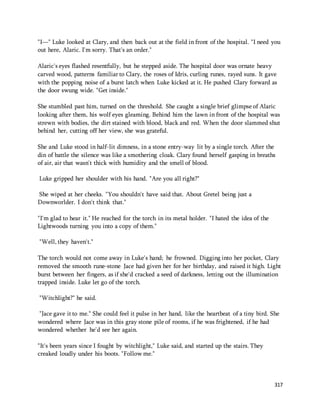 "I—" Luke looked at Clary, and then back out at the field in front of the hospital. "I need you 
out here, Alaric. I'm sorry. That's an order." 
Alaric's eyes flashed resentfully, but he stepped aside. The hospital door was ornate heavy 
carved wood, patterns familiar to Clary, the roses of Idris, curling runes, rayed suns. It gave 
with the popping noise of a burst latch when Luke kicked at it. He pushed Clary forward as 
the door swung wide. "Get inside." 
She stumbled past him, turned on the threshold. She caught a single brief glimpse of Alaric 
looking after them, his wolf eyes gleaming. Behind him the lawn in front of the hospital was 
strewn with bodies, the dirt stained with blood, black and red. When the door slammed shut 
behind her, cutting off her view, she was grateful. 
She and Luke stood in half-lit dimness, in a stone entry-way lit by a single torch. After the 
din of battle the silence was like a smothering cloak. Clary found herself gasping in breaths 
of air, air that wasn't thick with humidity and the smell of blood. 
317 
Luke gripped her shoulder with his hand. "Are you all right?" 
She wiped at her cheeks. "You shouldn't have said that. About Gretel being just a 
Downworlder. I don't think that." 
"I'm glad to hear it." He reached for the torch in its metal holder. "I hated the idea of the 
Lightwoods turning you into a copy of them." 
"Well, they haven't." 
The torch would not come away in Luke's hand; he frowned. Digging into her pocket, Clary 
removed the smooth rune-stone Jace had given her for her birthday, and raised it high. Light 
burst between her fingers, as if she'd cracked a seed of darkness, letting out the illumination 
trapped inside. Luke let go of the torch. 
"Witchlight?" he said. 
"Jace gave it to me." She could feel it pulse in her hand, like the heartbeat of a tiny bird. She 
wondered where Jace was in this gray stone pile of rooms, if he was frightened, if he had 
wondered whether he'd see her again. 
"It's been years since I fought by witchlight," Luke said, and started up the stairs. They 
creaked loudly under his boots. "Follow me." 
 
