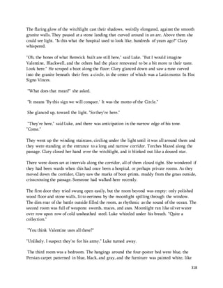 The flaring glow of the witchlight cast their shadows, weirdly elongated, against the smooth 
granite walls. They paused at a stone landing that curved around in an arc. Above them she 
could see light. "Is this what the hospital used to look like, hundreds of years ago?" Clary 
whispered. 
"Oh, the bones of what Renwick built are still here," said Luke. "But I would imagine 
Valentine, Blackwell, and the others had the place renovated to be a bit more to their taste. 
Look here." He scraped a boot along the floor: Clary glanced down and saw a rune carved 
into the granite beneath their feet: a circle, in the center of which was a Latin motto: In Hoc 
Signo Vinces. 
318 
"What does that mean?" she asked. 
"It means 'By this sign we will conquer.' It was the motto of the Circle." 
She glanced up, toward the light. "So they're here." 
"They're here," said Luke, and there was anticipation in the narrow edge of his tone. 
"Come." 
They went up the winding staircase, circling under the light until it was all around them and 
they were standing at the entrance to a long and narrow corridor. Torches blazed along the 
passage. Clary closed her hand over the witchlight, and it blinked out like a doused star. 
There were doors set at intervals along the corridor, all of them closed tight. She wondered if 
they had been wards when this had once been a hospital, or perhaps private rooms. As they 
moved down the corridor, Clary saw the marks of boot-prints, muddy from the grass outside, 
crisscrossing the passage. Someone had walked here recently. 
The first door they tried swung open easily, but the room beyond was empty: only polished 
wood floor and stone walls, lit to eeriness by the moonlight spilling through the window. 
The dim roar of the battle outside filled the room, as rhythmic as the sound of the ocean. The 
second room was full of weapons: swords, maces, and axes. Moonlight ran like silver water 
over row upon row of cold unsheathed steel. Luke whistled under his breath. "Quite a 
collection." 
"You think Valentine uses all these?" 
"Unlikely. I suspect they're for his army." Luke turned away. 
The third room was a bedroom. The hangings around the four-poster bed were blue, the 
Persian carpet patterned in blue, black, and gray, and the furniture was painted white, like 
 