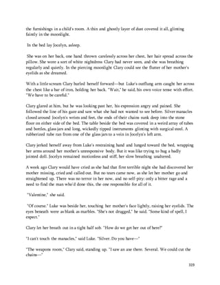 319 
the furnishings in a child's room. A thin and ghostly layer of dust covered it all, glinting 
faintly in the moonlight. 
In the bed lay Jocelyn, asleep. 
She was on her back, one hand thrown carelessly across her chest, her hair spread across the 
pillow. She wore a sort of white nightdress Clary had never seen, and she was breathing 
regularly and quietly. In the piercing moonlight Clary could see the flutter of her mother's 
eyelids as she dreamed. 
With a little scream Clary hurled herself forward—but Luke's outflung arm caught her across 
the chest like a bar of iron, holding her back. "Wait," he said, his own voice tense with effort. 
"We have to be careful." 
Clary glared at him, but he was looking past her, his expression angry and pained. She 
followed the line of his gaze and saw what she had not wanted to see before. Silver manacles 
closed around Jocelyn's wrists and feet, the ends of their chains sunk deep into the stone 
floor on either side of the bed. The table beside the bed was covered in a weird array of tubes 
and bottles, glass jars and long, wickedly tipped instruments glinting with surgical steel. A 
rubberized tube ran from one of the glass jars to a vein in Jocelyn's left arm. 
Clary jerked herself away from Luke's restraining hand and lunged toward the bed, wrapping 
her arms around her mother's unresponsive body. But it was like trying to hug a badly 
jointed doll. Jocelyn remained motionless and stiff, her slow breathing unaltered. 
A week ago Clary would have cried as she had that first terrible night she had discovered her 
mother missing, cried and called out. But no tears came now, as she let her mother go and 
straightened up. There was no terror in her now, and no self-pity: only a bitter rage and a 
need to find the man who'd done this, the one responsible for all of it. 
"Valentine," she said. 
"Of course." Luke was beside her, touching her mother's face lightly, raising her eyelids. The 
eyes beneath were as blank as marbles. "She's not drugged," he said. "Some kind of spell, I 
expect." 
Clary let her breath out in a tight half sob. "How do we get her out of here?" 
"I can't touch the manacles," said Luke. "Silver. Do you have—" 
"The weapons room," Clary said, standing up. "I saw an axe there. Several. We could cut the 
chains—" 
 