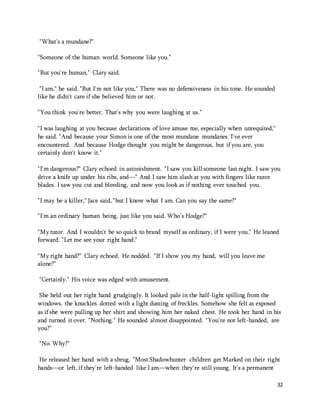 32 
"What's a mundane?" 
"Someone of the human world. Someone like you." 
"But you're human," Clary said. 
"I am," he said. "But I'm not like you." There was no defensiveness in his tone. He sounded 
like he didn't care if she believed him or not. 
"You think you're better. That's why you were laughing at us." 
"I was laughing at you because declarations of love amuse me, especially when unrequited," 
he said. "And because your Simon is one of the most mundane mundanes I've ever 
encountered. And because Hodge thought you might be dangerous, but if you are, you 
certainly don't know it." 
"I'm dangerous?" Clary echoed in astonishment. "I saw you kill someone last night. I saw you 
drive a knife up under his ribs, and—" And I saw him slash at you with fingers like razor 
blades. I saw you cut and bleeding, and now you look as if nothing ever touched you. 
"I may be a killer," Jace said, "but I know what I am. Can you say the same?" 
"I'm an ordinary human being, just like you said. Who's Hodge?" 
"My tutor. And I wouldn't be so quick to brand myself as ordinary, if I were you." He leaned 
forward. "Let me see your right hand." 
"My right hand?" Clary echoed. He nodded. "If I show you my hand, will you leave me 
alone?" 
"Certainly." His voice was edged with amusement. 
She held out her right hand grudgingly. It looked pale in the half-light spilling from the 
windows, the knuckles dotted with a light dusting of freckles. Somehow she felt as exposed 
as if she were pulling up her shirt and showing him her naked chest. He took her hand in his 
and turned it over. "Nothing." He sounded almost disappointed. "You're not left-handed, are 
you?" 
"No. Why?" 
He released her hand with a shrug. "Most Shadowhunter children get Marked on their right 
hands—or left, if they're left-handed like I am—when they're still young. It's a permanent 
 