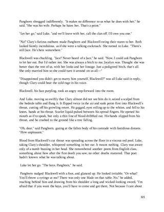 321 
Pangborn shrugged indifferently. "It makes no difference to us what he does with her," he 
said. "She was his wife. Perhaps he hates her. That's a point." 
"Let her go," said Luke, "and we'll leave with her, call the clan off. I'll owe you one." 
"No!" Clary's furious outburst made Pangborn and Blackwell swing their stares to her. Both 
looked faintly incredulous, as if she were a talking cockroach. She turned to Luke. "There's 
still Jace. He's here somewhere." 
Blackwell was chuckling. "Jace? Never heard of a Jace," he said. "Now, I could ask Pangborn 
to let her out. But I'd rather not. She was always a bitch to me, Jocelyn was. Thought she was 
better than the rest of us, with her looks and her lineage. Just a pedigreed bitch, that's all. 
She only married him so she could turn it around on us all—" 
"Disappointed you didn't get to marry him yourself, Blackwell?" was all Luke said in reply, 
though Clary could hear the cold rage in his voice. 
Blackwell, his face purpling, took an angry step forward into the room. 
And Luke, moving so swiftly that Clary almost did not see him do it, seized a scalpel from 
the bedside table and flung it. It flipped twice in the air and sank point-first into Blackwell's 
throat, cutting off his growling retort. He gagged, eyes rolling up to the whites, and fell to his 
knees, hands at his throat. Scarlet liquid pulsed between his spread fingers. He opened his 
mouth as if to speak, but only a thin line of blood dribbled out. His hands slipped from his 
throat, and he crashed to the ground like a tree falling. 
"Oh, dear," said Pangborn, gazing at the fallen body of his comrade with fastidious distaste. 
"How unpleasant." 
Blood from Blackwell's cut throat was spreading across the floor in a viscous red pool. Luke, 
taking Clary's shoulder, whispered something in her ear. It meant nothing. Clary was aware 
only of a numb buzzing in her head. She remembered another poem from English class, 
something about how after the first death you saw, no other deaths mattered. That poet 
hadn't known what he was talking about. 
Luke let her go. "The keys, Pangborn," he said. 
Pangborn nudged Blackwell with a foot, and glanced up. He looked irritable. "Or what? 
You'll throw a syringe at me? There was only one blade on that table. No," he added, 
reaching behind him and drawing from his shoulder a long and wicked-looking sword, "I'm 
afraid that if you want the keys, you'll have to come and get them. Not because I care about 
 