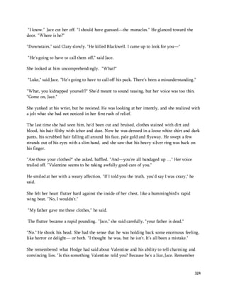 324 
"I know." Jace cut her off. "I should have guessed—the manacles." He glanced toward the 
door. "Where is he?" 
"Downstairs," said Clary slowly. "He killed Blackwell. I came up to look for you—" 
"He's going to have to call them off," said Jace. 
She looked at him uncomprehendingly. "What?" 
"Luke," said Jace. "He's going to have to call off his pack. There's been a misunderstanding." 
"What, you kidnapped yourself?" She'd meant to sound teasing, but her voice was too thin. 
"Come on, Jace." 
She yanked at his wrist, but he resisted. He was looking at her intently, and she realized with 
a jolt what she had not noticed in her first rush of relief. 
The last time she had seen him, he'd been cut and bruised, clothes stained with dirt and 
blood, his hair filthy with ichor and dust. Now he was dressed in a loose white shirt and dark 
pants, his scrubbed hair falling all around his face, pale gold and flyaway. He swept a few 
strands out of his eyes with a slim hand, and she saw that his heavy silver ring was back on 
his finger. 
"Are those your clothes?" she asked, baffled. "And—you're all bandaged up …" Her voice 
trailed off. "Valentine seems to be taking awfully good care of you." 
He smiled at her with a weary affection. "If I told you the truth, you'd say I was crazy," he 
said. 
She felt her heart flutter hard against the inside of her chest, like a hummingbird's rapid 
wing beat. "No, I wouldn't." 
"My father gave me these clothes," he said. 
The flutter became a rapid pounding. "Jace," she said carefully, "your father is dead." 
"No." He shook his head. She had the sense that he was holding back some enormous feeling, 
like horror or delight— or both. "I thought he was, but he isn't. It's all been a mistake." 
She remembered what Hodge had said about Valentine and his ability to tell charming and 
convincing lies. "Is this something Valentine told you? Because he's a liar, Jace. Remember 
 