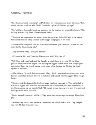 326 
Chapter 23: Valentine 
"I see I've interrupted something," said Valentine, his voice as dry as a desert afternoon. "Son, 
would you care to tell me who this is? One of the Lightwood children, perhaps?" 
"No," said Jace. He sounded tired and unhappy, but the hand on her wrist didn't loosen. "This 
is Clary. Clarissa Fray. She's a friend of mine. She—" 
Valentine's black eyes raked her slowly, from the top of her disheveled head to the toes of 
her scuffed sneakers. They fastened on the dagger still gripped in her hand. 
An indefinable look passed over his face—part amusement, part irritation. "Where did you 
come by that blade, young lady?" 
Clary answered coldly. "Jace gave it to me." 
"Of course he did," said Valentine. His tone was mild. "May I see it?" 
"No!" Clary took a step back, as if she thought he might lunge at her, and felt the blade 
plucked neatly out of her fingers. Jace, holding the dagger, looked at her with an apologetic 
expression. "Jace," she hissed, putting every ounce of the betrayal she felt into the single 
syllable of his name. 
All he said was, "You still don't understand, Clary." With a sort of deferential care that made 
her feel sick to her stomach, he went to Valentine and handed him the dagger. "Here you go, 
Father." 
Valentine took the dagger in his big, long-boned hand and examined it. "This is a kindjal, a 
Circassian dagger. This particular one used to be one of a matched pair. Here, see the star of 
the Morgensterns, carved into the blade." He turned it over, showing it to Jace. "I'm surprised 
the Lightwoods never noticed it." 
"I never showed it to them," said Jace. "They let me have my own private things. They didn't 
pry." 
"Of course they didn't," said Valentine. He handed the kindjal back to Jace. "They thought 
you were Michael Wayland's son." 
 