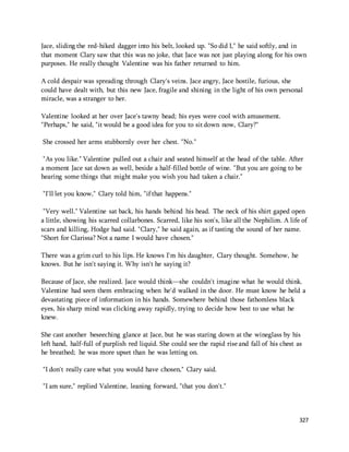 Jace, sliding the red-hiked dagger into his belt, looked up. "So did I," he said softly, and in 
that moment Clary saw that this was no joke, that Jace was not just playing along for his own 
purposes. He really thought Valentine was his father returned to him. 
A cold despair was spreading through Clary's veins. Jace angry, Jace hostile, furious, she 
could have dealt with, but this new Jace, fragile and shining in the light of his own personal 
miracle, was a stranger to her. 
327 
Valentine looked at her over Jace's tawny head; his eyes were cool with amusement. 
"Perhaps," he said, "it would be a good idea for you to sit down now, Clary?" 
She crossed her arms stubbornly over her chest. "No." 
"As you like." Valentine pulled out a chair and seated himself at the head of the table. After 
a moment Jace sat down as well, beside a half-filled bottle of wine. "But you are going to be 
hearing some things that might make you wish you had taken a chair." 
"I'll let you know," Clary told him, "if that happens." 
"Very well." Valentine sat back, his hands behind his head. The neck of his shirt gaped open 
a little, showing his scarred collarbones. Scarred, like his son's, like all the Nephilim. A life of 
scars and killing, Hodge had said. "Clary," he said again, as if tasting the sound of her name. 
"Short for Clarissa? Not a name I would have chosen." 
There was a grim curl to his lips. He knows I'm his daughter, Clary thought. Somehow, he 
knows. But he isn't saying it. Why isn't he saying it? 
Because of Jace, she realized. Jace would think—she couldn't imagine what he would think. 
Valentine had seen them embracing when he'd walked in the door. He must know he held a 
devastating piece of information in his hands. Somewhere behind those fathomless black 
eyes, his sharp mind was clicking away rapidly, trying to decide how best to use what he 
knew. 
She cast another beseeching glance at Jace, but he was staring down at the wineglass by his 
left hand, half-full of purplish red liquid. She could see the rapid rise and fall of his chest as 
he breathed; he was more upset than he was letting on. 
"I don't really care what you would have chosen," Clary said. 
"I am sure," replied Valentine, leaning forward, "that you don't." 
 