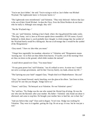 328 
"You're not Jace's father," she said. "You're trying to trick us. Jace's father was Michael 
Wayland. The Lightwoods know it. Everyone knows it." 
"The Lightwoods were misinformed," said Valentine. "They truly believed—believe that Jace 
is the son of their friend Michael. As does the Clave. Even the Silent Brothers do not know 
who he really is. Although soon enough, they will." 
"But the Wayland ring—" 
"Ah, yes," said Valentine, looking at Jace's hand, where the ring glittered like snake scales. 
"The ring. Funny, isn't it, how an M worn upside down resembles a W? Of course, if you'd 
bothered to think about it, you'd probably have thought it a little strange that the symbol of 
the Wayland family would be a falling star. But not at all strange that it would be the symbol 
of the Morgensterns." 
Clary stared. "I have no idea what you mean." 
"I forget how regrettably lax mundane education is," Valentine said. "Morgenstern means 
'morning star.' As in How are thou fallen from heaven, O Lucifer, son of the morning! How 
art thou cut down to the ground, which didst weaken the nations!" 
A small shiver passed over Clary. "You mean Satan." 
"Or any great power lost," said Valentine, "out of a refusal to serve. As mine was. I would 
not serve a corrupt government, and for that I lost my family, my lands, almost my life—" 
"The Uprising was your fault!" snapped Clary. "People died in it! Shadowhunters like you!" 
"Clary." Jace leaned forward, nearly knocking over the glass at his elbow. "Just listen to him, 
will you? It's not like you thought. Hodge lied to us." 
"I know," said Clary. "He betrayed us to Valentine. He was Valentine's pawn." 
"No," said Jace. "No, Hodge was the one who wanted the Mortal Cup all along. He was the 
one who sent the Raveners after your mother. My father—Valentine only found out about it 
afterward, and came to stop him. He brought your mother here to heal her, not to hurt her." 
"And you believe that crap?" Clary said in disgust. "It isn't true. Hodge was working for 
Valentine. They were in it together, getting the Cup. He set us up, it's true, but he was just a 
tool." 
 