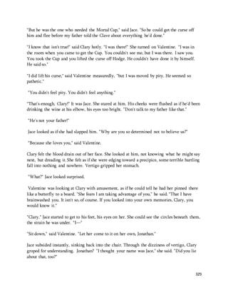 329 
"But he was the one who needed the Mortal Cup," said Jace. "So he could get the curse off 
him and flee before my father told the Clave about everything he'd done." 
"I know that isn't true!" said Clary hotly. "I was there!" She turned on Valentine. "I was in 
the room when you came to get the Cup. You couldn't see me, but I was there. I saw you. 
You took the Cup and you lifted the curse off Hodge. He couldn't have done it by himself. 
He said so." 
"I did lift his curse," said Valentine measuredly, "but I was moved by pity. He seemed so 
pathetic." 
"You didn't feel pity. You didn't feel anything." 
"That's enough, Clary!" It was Jace. She stared at him. His cheeks were flushed as if he'd been 
drinking the wine at his elbow, his eyes too bright. "Don't talk to my father like that." 
"He's not your father!" 
Jace looked as if she had slapped him. "Why are you so determined not to believe us?" 
"Because she loves you," said Valentine. 
Clary felt the blood drain out of her face. She looked at him, not knowing what he might say 
next, but dreading it. She felt as if she were edging toward a precipice, some terrible hurtling 
fall into nothing and nowhere. Vertigo gripped her stomach. 
"What?" Jace looked surprised. 
Valentine was looking at Clary with amusement, as if he could tell he had her pinned there 
like a butterfly to a board. "She fears I am taking advantage of you," he said. "That I have 
brainwashed you. It isn't so, of course. If you looked into your own memories, Clary, you 
would know it." 
"Clary." Jace started to get to his feet, his eyes on her. She could see the circles beneath them, 
the strain he was under. "I—" 
"Sit down," said Valentine. "Let her come to it on her own, Jonathan." 
Jace subsided instantly, sinking back into the chair. Through the dizziness of vertigo, Clary 
groped for understanding. Jonathan? "I thought your name was Jace," she said. "Did you lie 
about that, too?" 
 