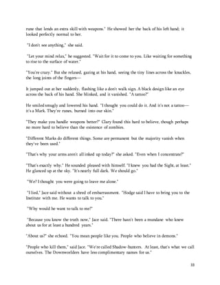 33 
rune that lends an extra skill with weapons." He showed her the back of his left hand; it 
looked perfectly normal to her. 
"I don't see anything," she said. 
"Let your mind relax," he suggested. "Wait for it to come to you. Like waiting for something 
to rise to the surface of water." 
"You're crazy." But she relaxed, gazing at his hand, seeing the tiny lines across the knuckles, 
the long joints of the fingers— 
It jumped out at her suddenly, flashing like a don't walk sign. A black design like an eye 
across the back of his hand. She blinked, and it vanished. "A tattoo?" 
He smiled smugly and lowered his hand. "I thought you could do it. And it's not a tattoo— 
it's a Mark. They're runes, burned into our skin." 
"They make you handle weapons better?" Clary found this hard to believe, though perhaps 
no more hard to believe than the existence of zombies. 
"Different Marks do different things. Some are permanent but the majority vanish when 
they've been used." 
"That's why your arms aren't all inked up today?" she asked. "Even when I concentrate?" 
"That's exactly why." He sounded pleased with himself. "I knew you had the Sight, at least." 
He glanced up at the sky. "It's nearly full dark. We should go." 
"We? I thought you were going to leave me alone." 
"I lied," Jace said without a shred of embarrassment. "Hodge said I have to bring you to the 
Institute with me. He wants to talk to you." 
"Why would he want to talk to me?" 
"Because you know the truth now," Jace said. "There hasn't been a mundane who knew 
about us for at least a hundred years." 
"About us?" she echoed. "You mean people like you. People who believe in demons." 
"People who kill them," said Jace. "We're called Shadow-hunters. At least, that's what we call 
ourselves. The Downworlders have less complimentary names for us." 
 
