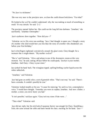 330 
"No. Jace is a nickname." 
She was very near to the precipice now, so close she could almost look down. "For what?" 
He looked at her as if he couldn't understand why she was making so much of something so 
small. "It's my initials," he said. "J. C." 
The precipice opened before her. She could see the long fall into darkness. "Jonathan," she 
said faintly. "Jonathan Christopher." 
Jace's eyebrows drew together. "How did you—?" 
Valentine cut in. His voice was soothing. "Jace, I had thought to spare you. I thought a story 
of a mother who died would hurt you less than the story of a mother who abandoned you 
before your first birthday." 
Jace's slim fingers tightened convulsively around the glass's stem. Clary thought for a 
moment that it might shatter. "My mother is alive?" 
"She is," said Valentine. "Alive, and asleep in one of the downstairs rooms at this very 
moment. Yes," he said, cutting off Jace before he could speak, "Jocelyn is your mother, 
Jonathan. And Clary—Clary is your sister." 
Jace jerked his hand back. The wineglass tipped, spilling frothing scarlet liquid across the 
white tablecloth. 
"Jonathan," said Valentine. 
Jace had gone an awful color, a sort of greenish white. "That's not true," he said. "There's 
been a mistake. It couldn't possibly be true." 
Valentine looked steadily at his son. "A cause for rejoicing," he said in a low, contemplative 
voice, "I would have thought. Yesterday you were an orphan, Jonathan. And now a father, a 
mother, a sister, you never knew you had." 
"It isn't possible," said Jace again. "Clary isn't my sister. If she were…" 
"Then what?" Valentine said. 
Jace did not reply, but his sick look of nauseous horror was enough for Clary. Stumbling a 
little, she came around the table and knelt beside his chair, reaching for his hand. "Jace—" 
 