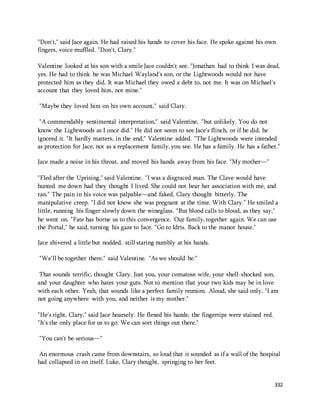 "Don't," said Jace again. He had raised his hands to cover his face. He spoke against his own 
fingers, voice muffled. "Don't, Clary." 
Valentine looked at his son with a smile Jace couldn't see. "Jonathan had to think I was dead, 
yes. He had to think he was Michael Wayland's son, or the Lightwoods would not have 
protected him as they did. It was Michael they owed a debt to, not me. It was on Michael's 
account that they loved him, not mine." 
332 
"Maybe they loved him on his own account," said Clary. 
"A commendably sentimental interpretation," said Valentine, "but unlikely. You do not 
know the Lightwoods as I once did." He did not seem to see Jace's flinch, or if he did, he 
ignored it. "It hardly matters, in the end," Valentine added. "The Lightwoods were intended 
as protection for Jace, not as a replacement family, you see. He has a family. He has a father." 
Jace made a noise in his throat, and moved his hands away from his face. "My mother—" 
"Fled after the Uprising," said Valentine. "I was a disgraced man. The Clave would have 
hunted me down had they thought I lived. She could not bear her association with me, and 
ran." The pain in his voice was palpable—and faked, Clary thought bitterly. The 
manipulative creep. "I did not know she was pregnant at the time. With Clary." He smiled a 
little, running his finger slowly down the wineglass. "But blood calls to blood, as they say," 
he went on. "Fate has borne us to this convergence. Our family, together again. We can use 
the Portal," he said, turning his gaze to Jace. "Go to Idris. Back to the manor house." 
Jace shivered a little but nodded, still staring numbly at his hands. 
"We'll be together there," said Valentine. "As we should be." 
That sounds terrific, thought Clary. Just you, your comatose wife, your shell-shocked son, 
and your daughter who hates your guts. Not to mention that your two kids may be in love 
with each other. Yeah, that sounds like a perfect family reunion. Aloud, she said only, "I am 
not going anywhere with you, and neither is my mother." 
"He's right, Clary," said Jace hoarsely. He flexed his hands; the fingertips were stained red. 
"It's the only place for us to go. We can sort things out there." 
"You can't be serious—" 
An enormous crash came from downstairs, so loud that it sounded as if a wall of the hospital 
had collapsed in on itself. Luke, Clary thought, springing to her feet. 
 