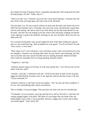 Jace, despite his look of nauseous horror, responded automatically, half-rising from his chair, 
his hand going to his belt. "Father, they're—" 
"They're on their way." Valentine rose to his feet. Clary heard footsteps. A moment later the 
door of the room was flung open, and Luke stood on the threshold. 
Clary bit back a cry. He was covered in blood, his jeans and shirt dark and clotted, the lower 
half of his face bearded with it. His hands were red to the wrists, the blood that coated them 
still wet and running. She had no idea if any of the blood was his. She heard herself cry out 
his name, and then she was running across the room to him and nearly tripping over herself 
in her eagerness to grab at his shirtfront and hang on, the way she hadn't done since she was 
eight years old. 
For a moment his big hand came up and cupped the back of her head, holding her against 
him in a one-armed bear hug. Then he pushed her away gently. "I'm all over blood," he said. 
"Don't worry—it isn't mine." 
"Then whose is it?" It was Valentine's voice, and Clary turned, Luke's arm protectively across 
her shoulders. Valentine was watching them both, his eyes narrow and calculating. Jace had 
risen to his feet and come around the table and was standing hesitantly behind his father. 
Clary could not remember him ever doing anything hesitantly before. 
333 
"Pangborn's," said Luke. 
Valentine passed a hand over his face, as if the news pained him. "I see. Did you tear out his 
throat with your teeth?" 
"Actually," said Luke, "I killed him with this." With his free hand he held out the long thin 
dagger he had killed the Forsaken with. In the light she could see the blue stones in the hilt. 
"Do you remember it?" 
Valentine looked at it, and Clary saw his jaw tighten. "I do," he said, and Clary wondered if 
he, too, were remembering their earlier conversation. 
This is a kindjal, a Circassian dagger. This particular one used to be one of a matched pair. 
"You handed it to me seventeen years ago and told me to end my life with it," said Luke, the 
weapon gripped tightly in his hand. The blade of it was longer than the blade of the red-hilted 
kindjal in Jace's belt; it was somewhere between a dagger and a sword, and its blade 
was needle-tipped. "And I nearly did." 
 