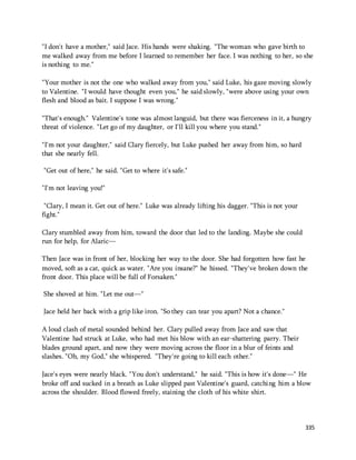 "I don't have a mother," said Jace. His hands were shaking. "The woman who gave birth to 
me walked away from me before I learned to remember her face. I was nothing to her, so she 
is nothing to me." 
"Your mother is not the one who walked away from you," said Luke, his gaze moving slowly 
to Valentine. "I would have thought even you," he said slowly, "were above using your own 
flesh and blood as bait. I suppose I was wrong." 
"That's enough." Valentine's tone was almost languid, but there was fierceness in it, a hungry 
threat of violence. "Let go of my daughter, or I'll kill you where you stand." 
335 
"I'm not your daughter," said Clary fiercely, but Luke pushed her away from him, so hard 
that she nearly fell. 
"Get out of here," he said. "Get to where it's safe." 
"I'm not leaving you!" 
"Clary, I mean it. Get out of here." Luke was already lifting his dagger. "This is not your 
fight." 
Clary stumbled away from him, toward the door that led to the landing. Maybe she could 
run for help, for Alaric— 
Then Jace was in front of her, blocking her way to the door. She had forgotten how fast he 
moved, soft as a cat, quick as water. "Are you insane?" he hissed. "They've broken down the 
front door. This place will be full of Forsaken." 
She shoved at him. "Let me out—" 
Jace held her back with a grip like iron. "So they can tear you apart? Not a chance." 
A loud clash of metal sounded behind her. Clary pulled away from Jace and saw that 
Valentine had struck at Luke, who had met his blow with an ear-shattering parry. Their 
blades ground apart, and now they were moving across the floor in a blur of feints and 
slashes. "Oh, my God," she whispered. "They're going to kill each other." 
Jace's eyes were nearly black. "You don't understand," he said. "This is how it's done—" He 
broke off and sucked in a breath as Luke slipped past Valentine's guard, catching him a blow 
across the shoulder. Blood flowed freely, staining the cloth of his white shirt. 
 