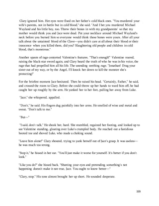 Clary ignored him. Her eyes were fixed on her father's cold black ones. "You murdered your 
wife's parents, not in battle but in cold blood," she said. "And I bet you murdered Michael 
Wayland and his little boy, too. Threw their bones in with my grandparents' so that my 
mother would think you and Jace were dead. Put your necklace around Michael Wayland's 
neck before you burned him so everyone would think those bones were yours. After all your 
talk about the untainted blood of the Clave—you didn't care at all about their blood or their 
innocence when you killed them, did you? Slaughtering old people and children in cold 
blood, that's monstrous." 
Another spasm of rage contorted Valentine's features. "That's enough!” Valentine roared, 
raising the black-star sword again, and Clary heard the truth of who he was in his voice, the 
rage that had propelled him all his life. The unending seething rage. "Jonathan! Drag your 
sister out of my way, or by the Angel, I'll knock her down to kill the monster she's 
protecting!" 
For the briefest moment Jace hesitated. Then he raised his head. "Certainly, Father," he said, 
and crossed the room to Clary. Before she could throw up her hands to ward him off, he had 
caught her up roughly by the arm. He yanked her to her feet, pulling her away from Luke. 
339 
"Jace," she whispered, appalled. 
"Don't," he said. His fingers dug painfully into her arms. He smelled of wine and metal and 
sweat. "Don't talk to me." 
"But—" 
"I said, don't talk." He shook her, hard. She stumbled, regained her footing, and looked up to 
see Valentine standing, gloating over Luke's crumpled body. He reached out a fastidious 
booted toe and shoved Luke, who made a choking sound. 
"Leave him alone!" Clary shouted, trying to yank herself out of Jace's grasp. It was useless— 
he was much too strong. 
"Stop it," he hissed in her ear. "You'll just make it worse for yourself. It's better if you don't 
look." 
"Like you do?" she hissed back. "Shutting your eyes and pretending something's not 
happening doesn't make it not true, Jace. You ought to know better—" 
"Clary, stop." His tone almost brought her up short. He sounded desperate. 
 