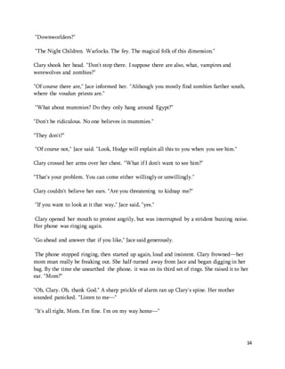 34 
"Downworlders?" 
"The Night Children. Warlocks. The fey. The magical folk of this dimension." 
Clary shook her head. "Don't stop there. I suppose there are also, what, vampires and 
werewolves and zombies?" 
"Of course there are," Jace informed her. "Although you mostly find zombies farther south, 
where the voudun priests are." 
"What about mummies? Do they only hang around Egypt?" 
"Don't be ridiculous. No one believes in mummies." 
"They don't?" 
"Of course not," Jace said. "Look, Hodge will explain all this to you when you see him." 
Clary crossed her arms over her chest. "What if I don't want to see him?" 
"That's your problem. You can come either willingly or unwillingly." 
Clary couldn't believe her ears. "Are you threatening to kidnap me?" 
"If you want to look at it that way," Jace said, "yes." 
Clary opened her mouth to protest angrily, but was interrupted by a strident buzzing noise. 
Her phone was ringing again. 
"Go ahead and answer that if you like," Jace said generously. 
The phone stopped ringing, then started up again, loud and insistent. Clary frowned—her 
mom must really be freaking out. She half-turned away from Jace and began digging in her 
bag. By the time she unearthed the phone, it was on its third set of rings. She raised it to her 
ear. "Mom?" 
"Oh, Clary. Oh, thank God." A sharp prickle of alarm ran up Clary's spine. Her mother 
sounded panicked. "Listen to me—" 
"It's all right, Mom. I'm fine. I'm on my way home—" 
 