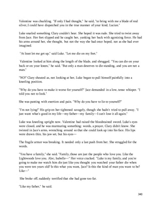 340 
Valentine was chuckling. "If only I had thought," he said, "to bring with me a blade of real 
silver, I could have dispatched you in the true manner of your kind, Lucian." 
Luke snarled something Clary couldn't hear. She hoped it was rude. She tried to twist away 
from Jace. Her feet slipped and he caught her, yanking her back with agonizing force. He had 
his arms around her, she thought, but not the way she had once hoped, not as she had ever 
imagined. 
"At least let me get up," said Luke. "Let me die on my feet." 
Valentine looked at him along the length of the blade, and shrugged. "You can die on your 
back or on your knees," he said. "But only a man deserves to die standing, and you are not a 
man." 
"NO!" Clary shouted as, not looking at her, Luke began to pull himself painfully into a 
kneeling position. 
"Why do you have to make it worse for yourself?" Jace demanded in a low, tense whisper. "I 
told you not to look." 
She was panting with exertion and pain. "Why do you have to lie to yourself?" 
"I'm not lying!" His grip on her tightened savagely, though she hadn't tried to pull away. "I 
just want what's good in my life—my father—my family—I can't lose it all again." 
Luke was kneeling upright now. Valentine had raised the bloodstained sword. Luke's eyes 
were closed, and he was murmuring something: words, a prayer, Clary didn't know. She 
twisted in Jace's arms, wrenching around so that she could look up into his face. His lips 
were drawn thin, his jaw set, but his eyes— 
The fragile armor was breaking. It needed only a last push from her. She struggled for the 
words. 
"You have a family," she said. "Family, those are just the people who love you. Like the 
Lightwoods love you. Alec, Isabelle—" Her voice cracked. "Luke is my family, and you're 
going to make me watch him die just like you thought you watched your father die when 
you were ten years old? Is this what you want, Jace? Is this the kind of man you want to be? 
Like—" 
She broke off, suddenly terrified that she had gone too far. 
"Like my father," he said. 
 