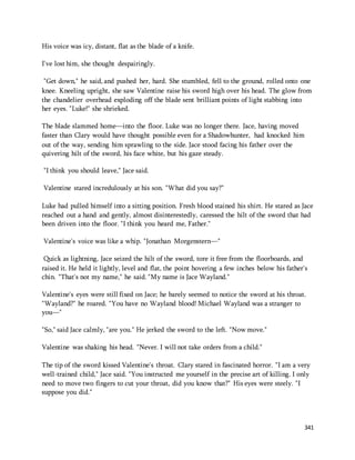 341 
His voice was icy, distant, flat as the blade of a knife. 
I've lost him, she thought despairingly. 
"Get down," he said, and pushed her, hard. She stumbled, fell to the ground, rolled onto one 
knee. Kneeling upright, she saw Valentine raise his sword high over his head. The glow from 
the chandelier overhead exploding off the blade sent brilliant points of light stabbing into 
her eyes. "Luke!" she shrieked. 
The blade slammed home—into the floor. Luke was no longer there. Jace, having moved 
faster than Clary would have thought possible even for a Shadowhunter, had knocked him 
out of the way, sending him sprawling to the side. Jace stood facing his father over the 
quivering hilt of the sword, his face white, but his gaze steady. 
"I think you should leave," Jace said. 
Valentine stared incredulously at his son. "What did you say?" 
Luke had pulled himself into a sitting position. Fresh blood stained his shirt. He stared as Jace 
reached out a hand and gently, almost disinterestedly, caressed the hilt of the sword that had 
been driven into the floor. "I think you heard me, Father." 
Valentine's voice was like a whip. "Jonathan Morgenstern—" 
Quick as lightning, Jace seized the hilt of the sword, tore it free from the floorboards, and 
raised it. He held it lightly, level and flat, the point hovering a few inches below his father's 
chin. "That's not my name," he said. "My name is Jace Wayland." 
Valentine's eyes were still fixed on Jace; he barely seemed to notice the sword at his throat. 
"Wayland?" he roared. "You have no Wayland blood! Michael Wayland was a stranger to 
you—" 
"So," said Jace calmly, "are you." He jerked the sword to the left. "Now move." 
Valentine was shaking his head. "Never. I will not take orders from a child." 
The tip of the sword kissed Valentine's throat. Clary stared in fascinated horror. "I am a very 
well-trained child," Jace said. "You instructed me yourself in the precise art of killing. I only 
need to move two fingers to cut your throat, did you know that?" His eyes were steely. "I 
suppose you did." 
 