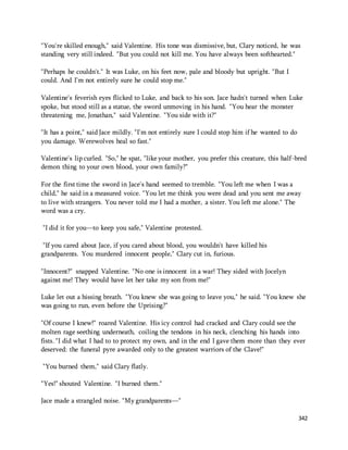 "You're skilled enough," said Valentine. His tone was dismissive, but, Clary noticed, he was 
standing very still indeed. "But you could not kill me. You have always been softhearted." 
342 
"Perhaps he couldn't." It was Luke, on his feet now, pale and bloody but upright. "But I 
could. And I'm not entirely sure he could stop me." 
Valentine's feverish eyes flicked to Luke, and back to his son. Jace hadn't turned when Luke 
spoke, but stood still as a statue, the sword unmoving in his hand. "You hear the monster 
threatening me, Jonathan," said Valentine. "You side with it?" 
"It has a point," said Jace mildly. "I'm not entirely sure I could stop him if he wanted to do 
you damage. Werewolves heal so fast." 
Valentine's lip curled. "So," he spat, "like your mother, you prefer this creature, this half-bred 
demon thing to your own blood, your own family?" 
For the first time the sword in Jace's hand seemed to tremble. "You left me when I was a 
child," he said in a measured voice. "You let me think you were dead and you sent me away 
to live with strangers. You never told me I had a mother, a sister. You left me alone." The 
word was a cry. 
"I did it for you—to keep you safe," Valentine protested. 
"If you cared about Jace, if you cared about blood, you wouldn't have killed his 
grandparents. You murdered innocent people," Clary cut in, furious. 
"Innocent?" snapped Valentine. "No one is innocent in a war! They sided with Jocelyn 
against me! They would have let her take my son from me!" 
Luke let out a hissing breath. "You knew she was going to leave you," he said. "You knew she 
was going to run, even before the Uprising?" 
"Of course I knew!" roared Valentine. His icy control had cracked and Clary could see the 
molten rage seething underneath, coiling the tendons in his neck, clenching his hands into 
fists. "I did what I had to to protect my own, and in the end I gave them more than they ever 
deserved: the funeral pyre awarded only to the greatest warriors of the Clave!" 
"You burned them," said Clary flatly. 
"Yes!" shouted Valentine. "I burned them." 
Jace made a strangled noise. "My grandparents—" 
 