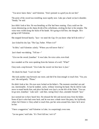 343 
"You never knew them," said Valentine. "Don't pretend to a grief you do not feel." 
The point of the sword was trembling more rapidly now. Luke put a hand on Jace's shoulder. 
"Steady," he said. 
Jace didn't look at him. He was breathing as if he had been running. Clary could see the 
sweat shimmering on the sharp divide of his collarbones, sticking his hair to his temples. The 
veins were visible along the backs of his hands. He's going to kill him, she thought. He's 
going to kill Valentine. 
She stepped forward hastily. "Jace—we need the Cup. Or you know what he'll do with it." 
Jace licked his dry lips. "The Cup, Father. Where is it?" 
"In Idris," said Valentine calmly. "Where you will never find it." 
Jace's hand was shaking. "Tell me—" 
"Give me the sword, Jonathan." It was Luke, his voice calm, even kind. 
Jace sounded as if he were speaking from the bottom of a well. "What?" 
Clary took a step forward. "Give Luke the sword. Let him have it, Jace." 
He shook his head. "I can't do that." 
She took another step forward; one more, and she'd be close enough to touch him. "Yes, you 
can," she said gently. "Please." 
He didn't look at her. His eyes were locked on his father's. The moment stretched out and 
out, interminable. At last he nodded, curtly, without lowering his hand. But he did let Luke 
move to stand beside him, and place his hand over Jace's, on the hilt of the blade. "You can 
let go now, Jonathan," Luke said— and then, seeing Clary's face, amended himself. "Jace." 
Jace seemed not to have heard him. He released the hilt and moved away from his father. 
Some of Jace's color had come back, and he was now a shade more like putty, his lip bloody 
where he'd bitten it. Clary ached to touch him, put her arms around him, knew he'd never 
let her. 
"I have a suggestion," said Valentine to Luke, in a surprisingly even tone. 
"Let me guess," said Luke. "It's 'Don't kill me,' isn't it?" 
 