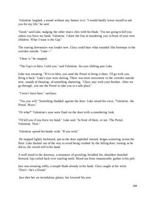 344 
Valentine laughed, a sound without any humor in it. "I would hardly lower myself to ask 
you for my life," he said. 
"Good," said Luke, nudging the other man's chin with his blade. "I'm not going to kill you 
unless you force my hand, Valentine. I draw the line at murdering you in front of your own 
children. What I want is the Cup." 
The roaring downstairs was louder now. Clary could hear what sounded like footsteps in the 
corridor outside. "Luke—" 
"I hear it," he snapped. 
"The Cup's in Idris, I told you," said Valentine, his eyes shifting past Luke. 
Luke was sweating. "If it's in Idris, you used the Portal to bring it there. I'll go with you. 
Bring it back." Luke's eyes were darting. There was more movement in the corridor outside 
now, sounds of shouting, of something shattering. "Clary, stay with your brother. After we 
go through, you use the Portal to take you to a safe place." 
"I won't leave here," said Jace. 
"Yes, you will." Something thudded against the door. Luke raised his voice, "Valentine, the 
Portal. Move." 
"Or what?" Valentine's eyes were fixed on the door with a considering look. 
"I'll kill you if you force my hand," Luke said. "In front of them, or not. The Portal, 
Valentine. Now." 
Valentine spread his hands wide. "If you wish." 
He stepped lightly backward, just as the door exploded inward, hinges scattering across the 
floor. Luke ducked out of the way to avoid being crushed by the falling door, turning as he 
did so, the sword still in his hand. 
A wolf stood in the doorway, a mountain of growling, brindled fur, shoulders hunched 
forward, lips curled back over snarling teeth. Blood ran from innumerable gashes in his pelt. 
Jace was swearing softly, a seraph blade already in his hand. Clary caught at his wrist. 
"Don't—he's a friend." 
Jace shot her an incredulous glance, but lowered his arm. 
 