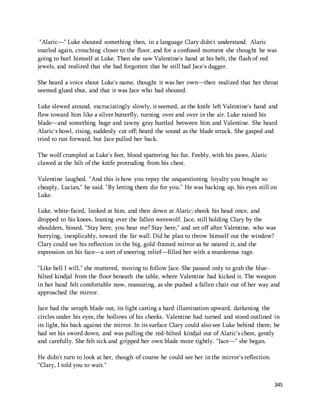 "Alaric—" Luke shouted something then, in a language Clary didn't understand. Alaric 
snarled again, crouching closer to the floor, and for a confused moment she thought he was 
going to hurl himself at Luke. Then she saw Valentine's hand at his belt, the flash of red 
jewels, and realized that she had forgotten that he still had Jace's dagger. 
She heard a voice shout Luke's name, thought it was her own—then realized that her throat 
seemed glued shut, and that it was Jace who had shouted. 
Luke slewed around, excruciatingly slowly, it seemed, as the knife left Valentine's hand and 
flew toward him like a silver butterfly, turning over and over in the air. Luke raised his 
blade—and something huge and tawny gray hurtled between him and Valentine. She heard 
Alaric's howl, rising, suddenly cut off; heard the sound as the blade struck. She gasped and 
tried to run forward, but Jace pulled her back. 
345 
The wolf crumpled at Luke's feet, blood spattering his fur. Feebly, with his paws, Alaric 
clawed at the hilt of the knife protruding from his chest. 
Valentine laughed. "And this is how you repay the unquestioning loyalty you bought so 
cheaply, Lucian," he said. "By letting them die for you." He was backing up, his eyes still on 
Luke. 
Luke, white-faced, looked at him, and then down at Alaric; shook his head once, and 
dropped to his knees, leaning over the fallen werewolf. Jace, still holding Clary by the 
shoulders, hissed, "Stay here, you hear me? Stay here," and set off after Valentine, who was 
hurrying, inexplicably, toward the far wall. Did he plan to throw himself out the window? 
Clary could see his reflection in the big, gold-framed mirror as he neared it, and the 
expression on his face—a sort of sneering relief—filled her with a murderous rage. 
"Like hell I will," she muttered, moving to follow Jace. She paused only to grab the blue-hilted 
kindjal from the floor beneath the table, where Valentine had kicked it. The weapon 
in her hand felt comfortable now, reassuring, as she pushed a fallen chair out of her way and 
approached the mirror. 
Jace had the seraph blade out, its light casting a hard illumination upward, darkening the 
circles under his eyes, the hollows of his cheeks. Valentine had turned and stood outlined in 
its light, his back against the mirror. In its surface Clary could also see Luke behind them; he 
had set his sword down, and was pulling the red-hilted kindjal out of Alaric's chest, gently 
and carefully. She felt sick and gripped her own blade more tightly. "Jace—" she began. 
He didn't turn to look at her, though of course he could see her in the mirror's reflection. 
"Clary, I told you to wait." 
 