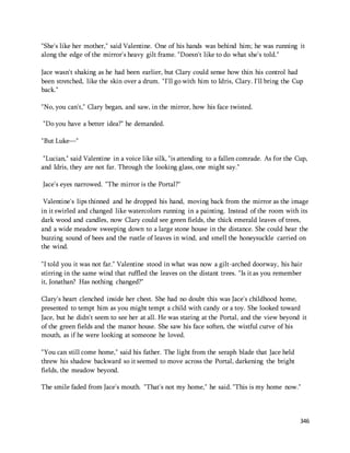 "She's like her mother," said Valentine. One of his hands was behind him; he was running it 
along the edge of the mirror's heavy gilt frame. "Doesn't like to do what she's told." 
Jace wasn't shaking as he had been earlier, but Clary could sense how thin his control had 
been stretched, like the skin over a drum. "I'll go with him to Idris, Clary. I'll bring the Cup 
back." 
346 
"No, you can't," Clary began, and saw, in the mirror, how his face twisted. 
"Do you have a better idea?" he demanded. 
"But Luke—" 
"Lucian," said Valentine in a voice like silk, "is attending to a fallen comrade. As for the Cup, 
and Idris, they are not far. Through the looking glass, one might say." 
Jace's eyes narrowed. "The mirror is the Portal?" 
Valentine's lips thinned and he dropped his hand, moving back from the mirror as the image 
in it swirled and changed like watercolors running in a painting. Instead of the room with its 
dark wood and candles, now Clary could see green fields, the thick emerald leaves of trees, 
and a wide meadow sweeping down to a large stone house in the distance. She could hear the 
buzzing sound of bees and the rustle of leaves in wind, and smell the honeysuckle carried on 
the wind. 
"I told you it was not far." Valentine stood in what was now a gilt-arched doorway, his hair 
stirring in the same wind that ruffled the leaves on the distant trees. "Is it as you remember 
it, Jonathan? Has nothing changed?" 
Clary's heart clenched inside her chest. She had no doubt this was Jace's childhood home, 
presented to tempt him as you might tempt a child with candy or a toy. She looked toward 
Jace, but he didn't seem to see her at all. He was staring at the Portal, and the view beyond it 
of the green fields and the manor house. She saw his face soften, the wistful curve of his 
mouth, as if he were looking at someone he loved. 
"You can still come home," said his father. The light from the seraph blade that Jace held 
threw his shadow backward so it seemed to move across the Portal, darkening the bright 
fields, the meadow beyond. 
The smile faded from Jace's mouth. "That's not my home," he said. "This is my home now." 
 