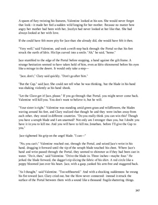 347 
A spasm of fury twisting his features, Valentine looked at his son. She would never forget 
that look—it made her feel a sudden wild longing for her mother. Because no matter how 
angry her mother had been with her, Jocelyn had never looked at her like that. She had 
always looked at her with love. 
If she could have felt more pity for Jace than she already did, she would have felt it then. 
"Very well," said Valentine, and took a swift step back through the Portal so that his feet 
struck the earth of Idris. His lips curved into a smile. "Ah," he said, "home." 
Jace stumbled to the edge of the Portal before stopping, a hand against the gilt frame. A 
strange hesitation seemed to have taken hold of him, even as Idris shimmered before his eyes 
like a mirage in the desert. It would only take a step— 
"Jace, don't," Clary said quickly. "Don't go after him." 
"But the Cup," said Jace. She could not tell what he was thinking, but the blade in his hand 
was shaking violently as his hand shook. 
"Let the Clave get it! Jace, please." If you go through that Portal, you might never come back. 
Valentine will kill you. You don't want to believe it, but he will. 
"Your sister is right." Valentine was standing amid green grass and wildflowers, the blades 
waving around his feet, and Clary realized that though he and they were inches away from 
each other, they stood in different countries. "Do you really think you can win this? Though 
you have a seraph blade and I am unarmed? Not only am I stronger than you, but I doubt you 
have it in you to kill me. And you will have to kill me, Jonathan, before I'll give the Cup to 
you." 
Jace tightened his grip on the angel blade. "I can—" 
"No, you can't." Valentine reached out, through the Portal, and seized Jace's wrist in his 
hand, dragging it forward until the tip of the seraph blade touched his chest. Where Jace's 
hand and wrist passed through the Portal, they seemed to shimmer as if they had been cast in 
water. "Do it, then," said Valentine. "Drive the blade in. Three inches—maybe four." He 
jerked the blade forward, the dagger's tip slicing the fabric of his shirt. A red circle like a 
poppy bloomed just over his heart. Jace, with a gasp, yanked his arm free and staggered back. 
"As I thought," said Valentine. "Too softhearted." And with a shocking suddenness he swung 
his fist toward Jace. Clary cried out, but the blow never connected: instead it struck the 
surface of the Portal between them with a sound like a thousand fragile shattering things. 
 