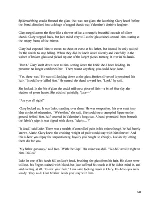 Spiderwebbing cracks fissured the glass-that-was-not-glass; the last thing Clary heard before 
the Portal dissolved into a deluge of ragged shards was Valentine's derisive laughter. 
Glass surged across the floor like a shower of ice, a strangely beautiful cascade of silver 
shards. Clary stepped back, but Jace stood very still as the glass rained around him, staring at 
the empty frame of the mirror. 
Clary had expected him to swear, to shout or curse at his father, but instead he only waited 
for the shards to stop falling. When they did, he knelt down silently and carefully in the 
welter of broken glass and picked up one of the larger pieces, turning it over in his hands. 
348 
"Don't." Clary knelt down next to him, setting down the knife she'd been holding. Its 
presence no longer comforted her. "There wasn't anything you could have done." 
"Yes, there was." He was still looking down at the glass. Broken slivers of it powdered his 
hair. "I could have killed him." He turned the shard toward her. "Look," he said. 
She looked. In the bit of glass she could still see a piece of Idris—a bit of blue sky, the 
shadow of green leaves. She exhaled painfully. "Jace—" 
"Are you all right?" 
Clary looked up. It was Luke, standing over them. He was weaponless, his eyes sunk into 
blue circles of exhaustion. "We're fine," she said. She could see a crumpled figure on the 
ground behind him, half-covered in Valentine's long coat. A hand protruded from beneath 
the fabric's edge; it was tipped with claws. "Alaric… ?" 
"Is dead," said Luke. There was a wealth of controlled pain in his voice; though he had barely 
known Alaric, Clary knew the crushing weight of guilt would stay with him forever. And 
this is how you repay the unquestioning loyalty you bought so cheaply, Lucian. By letting 
them die for you. 
"My father got away," said Jace. "With the Cup." His voice was dull. "We delivered it right to 
him. I failed." 
Luke let one of his hands fall on Jace's head, brushing the glass from his hair. His claws were 
still out, his fingers stained with blood, but Jace suffered his touch as if he didn't mind it, and 
said nothing at all. "It's not your fault," Luke said, looking down at Clary. His blue eyes were 
steady. They said: Your brother needs you; stay with him. 
 