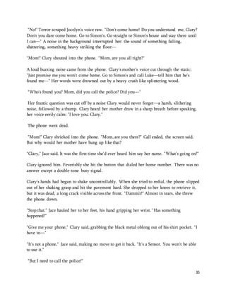 "No!" Terror scraped Jocelyn's voice raw. "Don't come home! Do you understand me, Clary? 
Don't you dare come home. Go to Simon's. Go straight to Simon's house and stay there until 
I can—" A noise in the background interrupted her: the sound of something falling, 
shattering, something heavy striking the floor— 
35 
"Mom!" Clary shouted into the phone. "Mom, are you all right?" 
A loud buzzing noise came from the phone. Clary's mother's voice cut through the static: 
"Just promise me you won't come home. Go to Simon's and call Luke—tell him that he's 
found me—" Her words were drowned out by a heavy crash like splintering wood. 
"Who's found you? Mom, did you call the police? Did you—" 
Her frantic question was cut off by a noise Clary would never forget—a harsh, slithering 
noise, followed by a thump. Clary heard her mother draw in a sharp breath before speaking, 
her voice eerily calm: "I love you, Clary." 
The phone went dead. 
"Mom!" Clary shrieked into the phone. "Mom, are you there?" Call ended, the screen said. 
But why would her mother have hung up like that? 
"Clary," Jace said. It was the first time she'd ever heard him say her name. "What's going on?" 
Clary ignored him. Feverishly she hit the button that dialed her home number. There was no 
answer except a double-tone busy signal. 
Clary's hands had begun to shake uncontrollably. When she tried to redial, the phone slipped 
out of her shaking grasp and hit the pavement hard. She dropped to her knees to retrieve it, 
but it was dead, a long crack visible across the front. "Dammit!" Almost in tears, she threw 
the phone down. 
"Stop that." Jace hauled her to her feet, his hand gripping her wrist. "Has something 
happened?" 
"Give me your phone," Clary said, grabbing the black metal oblong out of his shirt pocket. "I 
have to—" 
"It's not a phone," Jace said, making no move to get it back. "It's a Sensor. You won't be able 
to use it." 
"But I need to call the police!" 
 