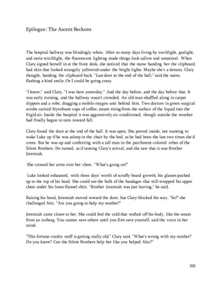 350 
Epilogue : The Ascent Beckons 
The hospital hallway was blindingly white. After so many days living by torchlight, gaslight, 
and eerie witchlight, the fluorescent lighting made things look sallow and unnatural. When 
Clary signed herself in at the front desk, she noticed that the nurse handing her the clipboard 
had skin that looked strangely yellowish under the bright lights. Maybe she's a demon, Clary 
thought, handing the clipboard back. "Last door at the end of the hall," said the nurse, 
flashing a kind smile. Or I could be going crazy. 
"I know," said Clary. "I was here yesterday." And the day before, and the day before that. It 
was early evening, and the hallway wasn't crowded. An old man shuffled along in carpet 
slippers and a robe, dragging a mobile oxygen unit behind him. Two doctors in green surgical 
scrubs carried Styrofoam cups of coffee, steam rising from the surface of the liquid into the 
frigid air. Inside the hospital it was aggressively air-conditioned, though outside the weather 
had finally begun to turn toward fall. 
Clary found the door at the end of the hall. It was open. She peered inside, not wanting to 
wake Luke up if he was asleep in the chair by the bed, as he had been the last two times she'd 
come. But he was up and conferring with a tall man in the parchment-colored robes of the 
Silent Brothers. He turned, as if sensing Clary's arrival, and she saw that it was Brother 
Jeremiah. 
She crossed her arms over her chest. "What's going on?" 
Luke looked exhausted, with three days' worth of scruffy beard growth, his glasses pushed 
up to the top of his head. She could see the bulk of the bandages that still wrapped his upper 
chest under his loose flannel shirt. "Brother Jeremiah was just leaving," he said. 
Raising his hood, Jeremiah moved toward the door, but Clary blocked his way. "So?" she 
challenged him. "Are you going to help my mother?" 
Jeremiah came closer to her. She could feel the cold that wafted off his body, like the steam 
from an iceberg. You cannot save others until you first save yourself, said the voice in her 
mind. 
"This fortune-cookie stuff is getting really old," Clary said. "What's wrong with my mother? 
Do you know? Can the Silent Brothers help her like you helped Alec?" 
 