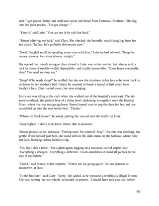 said. "I got peanut butter and milk and cereal and bread from Fortunato Brothers." She dug 
into her jeans pocket. "I've got change—" 
352 
"Keep it," said Luke. "You can use it for cab fare back." 
"Simon's driving me back," said Clary. She checked the butterfly watch dangling from her 
key chain. "In fact, he's probably downstairs now." 
"Good, I'm glad you'll be spending some time with him." Luke looked relieved. "Keep the 
money anyway. Get some takeout tonight." 
She opened her mouth to argue, then closed it. Luke was, as her mother had always said, a 
rock in times of trouble—solid, dependable, and totally immovable. "Come home eventually, 
okay? You need to sleep too." 
"Sleep? Who needs sleep?" he scoffed, but she saw the tiredness in his face as he went back to 
sit down by her mother's bed. Gently he reached to brush a strand of hair away from 
Jocelyn's face. Clary turned away, her eyes stinging. 
Eric's van was idling at the curb when she walked out of the hospital's main exit. The sky 
arced overhead, the perfect blue of a china bowl, darkening to sapphire over the Hudson 
River, where the sun was going down. Simon leaned over to pop the door for her, and she 
scrambled up into the seat beside him. "Thanks." 
"Where to? Back home?" he asked, pulling the van out into the traffic on First. 
Clary sighed. "I don't even know where that is anymore." 
Simon glanced at her sideways. "Feeling sorry for yourself, Fray?" His tone was mocking, but 
gentle. If she looked past him, she could still see the dark stains on the backseat where Alec 
had lain, bleeding, across Isabelle's lap. 
"Yes. No. I don't know." She sighed again, tugging on a wayward curl of copper hair. 
"Everything's changed. Everything's different. I wish sometimes it could all go back to the 
way it was before." 
"I don't," said Simon, to her surprise. "Where are we going again? Tell me uptown or 
downtown at least." 
"To the Institute," said Clary. "Sorry," she added, as he executed a terrifically illegal U-turn. 
The van, turning on two wheels, screeched in protest. "I should have told you that before." 
 