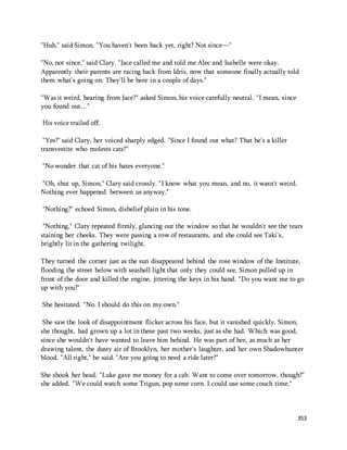 353 
"Huh," said Simon. "You haven't been back yet, right? Not since—" 
"No, not since," said Clary. "Jace called me and told me Alec and Isabelle were okay. 
Apparently their parents are racing back from Idris, now that someone finally actually told 
them what's going on. They'll be here in a couple of days." 
"Was it weird, hearing from Jace?" asked Simon, his voice carefully neutral. "I mean, since 
you found out…" 
His voice trailed off. 
"Yes?" said Clary, her voiced sharply edged. "Since I found out what? That he's a killer 
transvestite who molests cats?" 
"No wonder that cat of his hates everyone." 
"Oh, shut up, Simon," Clary said crossly. "I know what you mean, and no, it wasn't weird. 
Nothing ever happened between us anyway." 
"Nothing?" echoed Simon, disbelief plain in his tone. 
"Nothing," Clary repeated firmly, glancing out the window so that he wouldn't see the tears 
staining her cheeks. They were passing a row of restaurants, and she could see Taki's, 
brightly lit in the gathering twilight. 
They turned the corner just as the sun disappeared behind the rose window of the Institute, 
flooding the street below with seashell light that only they could see. Simon pulled up in 
front of the door and killed the engine, jittering the keys in his hand. "Do you want me to go 
up with you?" 
She hesitated. "No. I should do this on my own." 
She saw the look of disappointment flicker across his face, but it vanished quickly. Simon, 
she thought, had grown up a lot in these past two weeks, just as she had. Which was good, 
since she wouldn't have wanted to leave him behind. He was part of her, as much as her 
drawing talent, the dusty air of Brooklyn, her mother's laughter, and her own Shadowhunter 
blood. "All right," he said. "Are you going to need a ride later?" 
She shook her head. "Luke gave me money for a cab. Want to come over tomorrow, though?" 
she added. "We could watch some Trigun, pop some corn. I could use some couch time." 
 