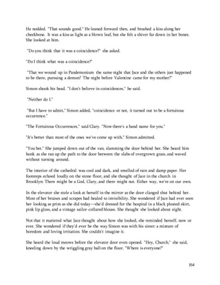 He nodded. "That sounds good." He leaned forward then, and brushed a kiss along her 
cheekbone. It was a kiss as light as a blown leaf, but she felt a shiver far down in her bones. 
She looked at him. 
354 
"Do you think that it was a coincidence?" she asked. 
"Do I think what was a coincidence?" 
"That we wound up in Pandemonium the same night that Jace and the others just happened 
to be there, pursuing a demon? The night before Valentine came for my mother?" 
Simon shook his head. "I don't believe in coincidences," he said. 
"Neither do I." 
"But I have to admit," Simon added, "coincidence or not, it turned out to be a fortuitous 
occurrence." 
"The Fortuitous Occurrences," said Clary. "Now there's a band name for you." 
"It's better than most of the ones we've come up with," Simon admitted. 
"You bet." She jumped down out of the van, slamming the door behind her. She heard him 
honk as she ran up the path to the door between the slabs of overgrown grass, and waved 
without turning around. 
The interior of the cathedral was cool and dark, and smelled of rain and damp paper. Her 
footsteps echoed loudly on the stone floor, and she thought of Jace in the church in 
Brooklyn: There might be a God, Clary, and there might not. Either way, we're on our own. 
In the elevator she stole a look at herself in the mirror as the door clanged shut behind her. 
Most of her bruises and scrapes had healed to invisibility. She wondered if Jace had ever seen 
her looking as prim as she did today—she'd dressed for the hospital in a black pleated skirt, 
pink lip gloss, and a vintage sailor-collared blouse. She thought she looked about eight. 
Not that it mattered what Jace thought about how she looked, she reminded herself, now or 
ever. She wondered if they'd ever be the way Simon was with his sister: a mixture of 
boredom and loving irritation. She couldn't imagine it. 
She heard the loud meows before the elevator door even opened. "Hey, Church," she said, 
kneeling down by the wriggling gray ball on the floor. "Where is everyone?" 
 