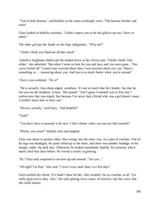 "You're both famous," said Isabelle in the same overbright voice. "The famous brother and 
sister." 
356 
Clary looked at Isabelle curiously. "I didn't expect you to be this glad to see me, I have to 
admit." 
The other girl put her hands on her hips indignantly. "Why not?" 
"I didn't think you liked me all that much." 
Isabelle's brightness faded and she looked down at her silvery toes. "I didn't think I did 
either," she admitted. "But when I went to look for you and Jace, and you were gone…"Her 
voice trailed off. "I wasn't just worried about him; I was worried about you, too. There's 
something so … reassuring about you. And Jace is so much better when you're around." 
Clary's eyes widened. "He is?" 
"He is, actually. Less sharp-edged, somehow. It's not so much that he's kinder, but that he 
lets you see the kindness in him." She paused. "And I guess I resented you at first, but I 
realize now that was stupid. Just because I've never had a friend who was a girl doesn't mean 
I couldn't learn how to have one." 
"Me too, actually," said Clary. "And Isabelle?" 
"Yeah?" 
"You don't have to pretend to be nice. I like it better when you just act like yourself." 
"Bitchy, you mean?" Isabelle said, and laughed. 
Clary was about to protest when Alec swung into the entry-way on a pair of crutches. One of 
his legs was bandaged, his jeans rolled up to the knee, and there was another bandage on his 
temple, under the dark hair. Otherwise he looked remarkably healthy for someone who'd 
nearly died four days before. He waved a crutch in greeting. 
"Hi," Clary said, surprised to see him up and around. "Are you…" 
"All right? I'm fine," Alec said. "I won't even need these in a few days." 
Guilt swelled her throat. If it hadn't been for her, Alec wouldn't be on crutches at all. "I'm 
really glad you're okay, Alec," she said, putting every ounce of sincerity into her voice that 
she could muster. 
 