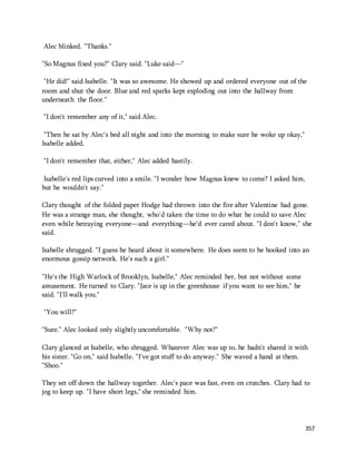 357 
Alec blinked. "Thanks." 
"So Magnus fixed you?" Clary said. "Luke said—" 
"He did!" said Isabelle. "It was so awesome. He showed up and ordered everyone out of the 
room and shut the door. Blue and red sparks kept exploding out into the hallway from 
underneath the floor." 
"I don't remember any of it," said Alec. 
"Then he sat by Alec's bed all night and into the morning to make sure he woke up okay," 
Isabelle added. 
"I don't remember that, either," Alec added hastily. 
Isabelle's red lips curved into a smile. "I wonder how Magnus knew to come? I asked him, 
but he wouldn't say." 
Clary thought of the folded paper Hodge had thrown into the fire after Valentine had gone. 
He was a strange man, she thought, who'd taken the time to do what he could to save Alec 
even while betraying everyone—and everything—he'd ever cared about. "I don't know," she 
said. 
Isabelle shrugged. "I guess he heard about it somewhere. He does seem to be hooked into an 
enormous gossip network. He's such a girl." 
"He's the High Warlock of Brooklyn, Isabelle," Alec reminded her, but not without some 
amusement. He turned to Clary. "Jace is up in the greenhouse if you want to see him," he 
said. "I'll walk you." 
"You will?" 
"Sure." Alec looked only slightly uncomfortable. "Why not?" 
Clary glanced at Isabelle, who shrugged. Whatever Alec was up to, he hadn't shared it with 
his sister. "Go on," said Isabelle. "I've got stuff to do anyway." She waved a hand at them. 
"Shoo." 
They set off down the hallway together. Alec's pace was fast, even on crutches. Clary had to 
jog to keep up. "I have short legs," she reminded him. 
 