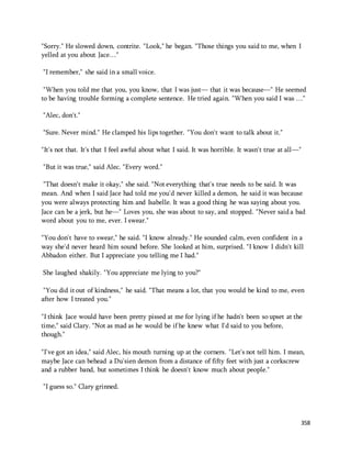 "Sorry." He slowed down, contrite. "Look," he began. "Those things you said to me, when I 
yelled at you about Jace…" 
358 
"I remember," she said in a small voice. 
"When you told me that you, you know, that I was just— that it was because—" He seemed 
to be having trouble forming a complete sentence. He tried again. "When you said I was …" 
"Alec, don't." 
"Sure. Never mind." He clamped his lips together. "You don't want to talk about it." 
"It's not that. It's that I feel awful about what I said. It was horrible. It wasn't true at all—" 
"But it was true," said Alec. "Every word." 
"That doesn't make it okay," she said. "Not everything that's true needs to be said. It was 
mean. And when I said Jace had told me you'd never killed a demon, he said it was because 
you were always protecting him and Isabelle. It was a good thing he was saying about you. 
Jace can be a jerk, but he—" Loves you, she was about to say, and stopped. "Never said a bad 
word about you to me, ever. I swear." 
"You don't have to swear," he said. "I know already." He sounded calm, even confident in a 
way she'd never heard him sound before. She looked at him, surprised. "I know I didn't kill 
Abbadon either. But I appreciate you telling me I had." 
She laughed shakily. "You appreciate me lying to you?" 
"You did it out of kindness," he said. "That means a lot, that you would be kind to me, even 
after how I treated you." 
"I think Jace would have been pretty pissed at me for lying if he hadn't been so upset at the 
time," said Clary. "Not as mad as he would be if he knew what I'd said to you before, 
though." 
"I've got an idea," said Alec, his mouth turning up at the corners. "Let's not tell him. I mean, 
maybe Jace can behead a Du'sien demon from a distance of fifty feet with just a corkscrew 
and a rubber band, but sometimes I think he doesn't know much about people." 
"I guess so." Clary grinned. 
 