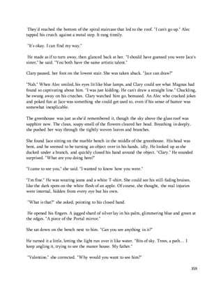 359 
They'd reached the bottom of the spiral staircase that led to the roof. "I can't go up." Alec 
tapped his crutch against a metal step. It rang tinnily. 
"It's okay. I can find my way." 
He made as if to turn away, then glanced back at her. "I should have guessed you were Jace's 
sister," he said. "You both have the same artistic talent." 
Clary paused, her foot on the lowest stair. She was taken aback. "Jace can draw?" 
"Nah." When Alec smiled, his eyes lit like blue lamps, and Clary could see what Magnus had 
found so captivating about him. "I was just kidding. He can't draw a straight line." Chuckling, 
he swung away on his crutches. Clary watched him go, bemused. An Alec who cracked jokes 
and poked fun at Jace was something she could get used to, even if his sense of humor was 
somewhat inexplicable. 
The greenhouse was just as she'd remembered it, though the sky above the glass roof was 
sapphire now. The clean, soapy smell of the flowers cleared her head. Breathing in deeply, 
she pushed her way through the tightly woven leaves and branches. 
She found Jace sitting on the marble bench in the middle of the greenhouse. His head was 
bent, and he seemed to be turning an object over in his hands, idly. He looked up as she 
ducked under a branch, and quickly closed his hand around the object. "Clary." He sounded 
surprised. "What are you doing here?" 
"I came to see you," she said. "I wanted to know how you were." 
"I'm fine." He was wearing jeans and a white T-shirt. She could see his still-fading bruises, 
like the dark spots on the white flesh of an apple. Of course, she thought, the real injuries 
were internal, hidden from every eye but his own. 
"What is that?" she asked, pointing to his closed hand. 
He opened his fingers. A jagged shard of silver lay in his palm, glimmering blue and green at 
the edges. "A piece of the Portal mirror." 
She sat down on the bench next to him. "Can you see anything in it?" 
He turned it a little, letting the light run over it like water. "Bits of sky. Trees, a path… I 
keep angling it, trying to see the manor house. My father." 
"Valentine," she corrected. "Why would you want to see him?" 
 