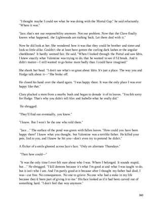 "I thought maybe I could see what he was doing with the Mortal Cup," he said reluctantly. 
"Where it was." 
360 
"Jace, that's not our responsibility anymore. Not our problem. Now that the Clave finally 
knows what happened, the Lightwoods are rushing back. Let them deal with it." 
Now he did look at her. She wondered how it was that they could be brother and sister and 
look so little alike. Couldn't she at least have gotten the curling dark lashes or the angular 
cheekbones? It hardly seemed fair. He said, "When I looked through the Portal and saw Idris, 
I knew exactly what Valentine was trying to do, that he wanted to see if I'd break. And it 
didn't matter—I still wanted to go home more badly than I could have imagined." 
She shook her head. "I don't see what's so great about Idris. It's just a place. The way you and 
Hodge talk about it—" She broke off. 
He closed his hand over the shard again. "I was happy there. It was the only place I was ever 
happy like that." 
Clary plucked a stem from a nearby bush and began to denude it of its leaves. "You felt sorry 
for Hodge. That's why you didn't tell Alec and Isabelle what he really did." 
He shrugged. 
"They'll find out eventually, you know." 
"I know. But I won't be the one who told them." 
"Jace…" The surface of the pond was green with fallen leaves. "How could you have been 
happy there? I know what you thought, but Valentine was a terrible father. He killed your 
pets, lied to you, and I know he hit you—don't even try to pretend he didn't." 
A flicker of a smile ghosted across Jace's face. "Only on alternate Thursdays." 
"Then how could—" 
"It was the only time I ever felt sure about who I was. Where I belonged. It sounds stupid, 
but…" He shrugged. "I kill demons because it's what I'm good at and what I was taught to do, 
but it isn't who I am. And I'm partly good at it because after I thought my father had died, I 
was—cut free. No consequences. No one to grieve. No one who had a stake in my life 
because they'd been part of giving it to me." His face looked as if it had been carved out of 
something hard. "I don't feel that way anymore." 
 
