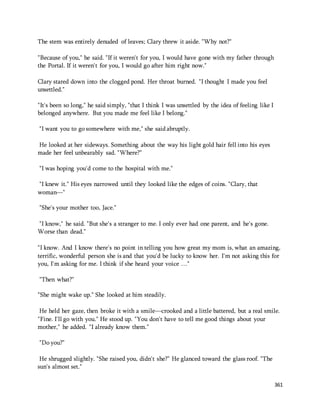 361 
The stem was entirely denuded of leaves; Clary threw it aside. "Why not?" 
"Because of you," he said. "If it weren't for you, I would have gone with my father through 
the Portal. If it weren't for you, I would go after him right now." 
Clary stared down into the clogged pond. Her throat burned. "I thought I made you feel 
unsettled." 
"It's been so long," he said simply, "that I think I was unsettled by the idea of feeling like I 
belonged anywhere. But you made me feel like I belong." 
"I want you to go somewhere with me," she said abruptly. 
He looked at her sideways. Something about the way his light gold hair fell into his eyes 
made her feel unbearably sad. "Where?" 
"I was hoping you'd come to the hospital with me." 
"I knew it." His eyes narrowed until they looked like the edges of coins. "Clary, that 
woman—" 
"She's your mother too, Jace." 
"I know," he said. "But she's a stranger to me. I only ever had one parent, and he's gone. 
Worse than dead." 
"I know. And I know there's no point in telling you how great my mom is, what an amazing, 
terrific, wonderful person she is and that you'd be lucky to know her. I'm not asking this for 
you, I'm asking for me. I think if she heard your voice …" 
"Then what?" 
"She might wake up." She looked at him steadily. 
He held her gaze, then broke it with a smile—crooked and a little battered, but a real smile. 
"Fine. I'll go with you." He stood up. "You don't have to tell me good things about your 
mother," he added. "I already know them." 
"Do you?" 
He shrugged slightly. "She raised you, didn't she?" He glanced toward the glass roof. "The 
sun's almost set." 
 