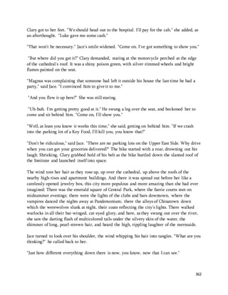 Clary got to her feet. "We should head out to the hospital. I'll pay for the cab," she added, as 
an afterthought. "Luke gave me some cash." 
"That won't be necessary." Jace's smile widened. "Come on. I've got something to show you." 
"But where did you get it?" Clary demanded, staring at the motorcycle perched at the edge 
of the cathedral's roof. It was a shiny poison green, with silver-rimmed wheels and bright 
flames painted on the seat. 
362 
"Magnus was complaining that someone had left it outside his house the last time he had a 
party," said Jace. "I convinced him to give it to me." 
"And you flew it up here?" She was still staring. 
"Uh-huh. I'm getting pretty good at it." He swung a leg over the seat, and beckoned her to 
come and sit behind him. "Come on, I'll show you." 
"Well, at least you know it works this time," she said, getting on behind him. "If we crash 
into the parking lot of a Key Food, I'll kill you, you know that?" 
"Don't be ridiculous," said Jace. "There are no parking lots on the Upper East Side. Why drive 
when you can get your groceries delivered?" The bike started with a roar, drowning out his 
laugh. Shrieking, Clary grabbed hold of his belt as the bike hurtled down the slanted roof of 
the Institute and launched itself into space. 
The wind tore her hair as they rose up, up over the cathedral, up above the roofs of the 
nearby high-rises and apartment buildings. And there it was spread out before her like a 
carelessly opened jewelry box, this city more populous and more amazing than she had ever 
imagined: There was the emerald square of Central Park, where the faerie courts met on 
midsummer evenings; there were the lights of the clubs and bars downtown, where the 
vampires danced the nights away at Pandemonium; there the alleys of Chinatown down 
which the werewolves slunk at night, their coats reflecting the city's lights. There walked 
warlocks in all their bat-winged, cat-eyed glory, and here, as they swung out over the river, 
she saw the darting flash of multicolored tails under the silvery skin of the water, the 
shimmer of long, pearl-strewn hair, and heard the high, rippling laughter of the mermaids. 
Jace turned to look over his shoulder, the wind whipping his hair into tangles. "What are you 
thinking?" he called back to her. 
"Just how different everything down there is now, you know, now that I can see." 
 